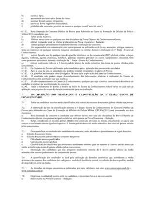 b)       escrita a lápis;
c)       apresentada em texto sob a forma de verso;
d)       assinada fora do campo obrigatório;
e)       escrita de forma ilegível ou indecifrável;
f)       pré-fabricada, recortada, genérica ou comum a qualquer tema (“nariz de cera”).

6.3.12. Será eliminado do Concurso Público de Provas para Admissão no Curso de Formação de Oficiais da Polícia
Militar/2011 o candidato que:
a)         faltar ao dia de prova;
b)         Obtiver escore zero em qualquer uma das disciplinas da Prova Objetiva de Conhecimentos Gerais;
c)        obtiver pontuação igual ou inferior a três pontos na Prova Discursiva – Redação;
d)         adotar qualquer procedimento fraudulento durante a realização do concurso;
e)         for surpreendido em comunicação com outras pessoas ou utilizando-se de livros, anotações, códigos, manuais,
notas ou impressos de qualquer natureza, máquina calculadora ou similar, durante a realização da 1ª Etapa –Exame de
Conhecimentos;
f)         estiver fazendo uso de qualquer tipo de aparelho eletrônico ou de comunicação (BIP, telefone celular, relógios
digitais, walkman, agenda eletrônica, notebook, palmtop, receptor, gravador ou outros equipamentos similares), bem
como protetores auriculares, durante a realização da 1ª Etapa –Exame de Conhecimentos;
g)        obtiver rendimento inferior a 1 desvio-padrão abaixo da média aritmética dos totais de pontos obtidos pelos
concorrentes.
6.3.13. Os Cadernos de Provas não levados pelos candidatos após a aplicação das provas serão reciclados.
6.3.14. Após a saída da sala, os candidatos não poderão retornar para retirar o Caderno de Provas.
6.3.15. Os gabaritos preliminares serão divulgados 24 horas após a aplicação do Exame de Conhecimentos.
6.3.16. O candidato não poderá alegar desconhecimento das informações relativas à realização do Exame de
Conhecimentos como justificativa de sua ausência.
6.3.17. O não-comparecimento ao Exame de Conhecimentos, qualquer que seja o motivo, caracterizará desistência do
candidato e resultará na sua eliminação do concurso.
6.3.18. Após o fechamento do portão, o horário de início do Exame de Conhecimentos poderá variar em cada sala de
aplicação, sem prejuízo do tempo de duração estabelecido para sua realização.

7.    DA APURAÇÃO DOS RESULTADOS E CLASSIFICAÇÃO NA 1ª ETAPA: EXAME DE
CONHECIMENTOS

7.1.     Todos os candidatos inscritos serão classificados pela ordem decrescente dos escores globais obtidos nas provas.

7.2.      A elaboração da lista de classificação atinente à 1ª Etapa: Exame de Conhecimentos do Concurso Público de
Provas para Admissão no Curso de Formação de Oficiais da Polícia Militar (CFOPM/2011) será processada em dois
momentos.
a)        Será eliminado do concurso o candidato que obtiver escore zero uma das disciplinas da Prova Objetiva de
Conhecimentos Gerais e/ou pontuação igual ou inferior a três pontos na Prova Discursiva – Redação.
b)        Serão considerados os escores globais obtidos pelo candidato em todas as provas, classificando-se aquele que
obtiver o rendimento mínimo igual ou superior a 1 desvio-padrão abaixo da média aritmética dos totais de pontos obtidos
pelos concorrentes.

7.3.      Para quantificar os resultados dos candidatos do concurso, serão adotados os procedimentos a seguir descritos:
a.    Cálculo dos escores brutos.
b.    Cálculo dos escores padronizados no conjunto das provas.
c.        Cálculo dos escores ponderados.
d.        Cálculos dos escores globais.
e.        Classificação dos candidatos que obtiverem o rendimento mínimo igual ou superior a 1 desvio padrão abaixo da
média aritmética dos totais de pontos obtidos pelos concorrentes.
f.        Eliminação dos candidatos que não atingirem rendimento mínimo de 1 desvio padrão abaixo da média
aritmética dos escores padronizados no conjunto das provas.

7.4.      A quantificação dos resultados se dará pela utilização de fórmulas estatísticas que consideram a média
aritmética dos escores dos candidatos em cada prova, medida de tendência central e o cálculo do desvio-padrão, medida
de dispersão em torno da média.

7.5.    As fórmulas, na íntegra, encontram-se publicadas, por meio eletrônico, nos sites: www.concursopm.uneb.br e
www.consultec.com.br.

7.6.     Ocorrendo igualdade de pontos entre os candidatos, o desempate far-se-á sucessivamente.
a)       maior escore na Prova Discursiva – Redação;
 