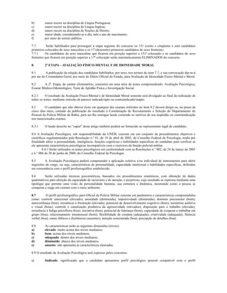 b)        maior escore na disciplina de Língua Portuguesa;
c)        maior escore na disciplina de Língua Inglesa;
d)        maior escore na disciplina de Noções de Direito;
e)        maior idade, considerando-se o dia, mês e ano de nascimento;
f)        por meio de sorteio público.

7.7.      Serão habilitados para prosseguir à etapa seguinte do concurso os 151 (cento e cinqüenta e um) candidatos
primeiros colocados do sexo masculino e os 17 (dezessete) primeiros candidatos do sexo feminino;
7.7.1     Os candidatos do sexo masculino que ficarem em posição superior a 151ª colocação e os candidatos do sexo
feminino que ficarem em posição superior a 17ª colocação serão automaticamente ELIMINADOS do concurso.

8.        2ª ETAPA – AVALIAÇÃO FÍSICO-MENTAL E DE IDONEIDADE MORAL

8.1        A publicação da relação dos candidatos habilitados, por sexo, nos termos do item 7.7, e sua convocação dar-se-á
por ato do Comandante-Geral, por meio do Diário Oficial do Estado, para Avaliação de Idoneidade Físico-Mental e Moral.

8.2    A 2ª. Etapa, de caráter eliminatório, consistirá em uma série de testes compreendendo: Avaliação Psicológica,
Exame Médico-Odontológico, Teste de Aptidão Física e Investigação Social.

8.2.1     O resultado da Avaliação Físico-Mental e de Idoneidade Moral somente será divulgado ao final da realização de
todos os testes, mediante emissão de parecer indicado/apto ou contraindicado/inapto.

8.3      O candidato que não obtiver êxito em qualquer dos exames referidos no item 8.2 deverá dirigir-se, no prazo de
cinco dias úteis, contado da publicação do resultado à Coordenação de Recrutamento e Seleção do Departamento de
Pessoal da Polícia Militar da Bahia, para ser-lhe entregue laudo contendo os motivos de sua inaptidão ou contraindicação
nos mencionados exames.

8.3.1     O laudo descrito no “caput” deste artigo também poderá ser fornecido ao representante legal do candidato.

8.4 A Avaliação Psicológica, sob responsabilidade da UNEB, consiste em um conjunto de procedimentos objetivos e
científicos regulamentados pela Resolução n.º 01, de 19 de abril de 2002, do Conselho Federal de Psicologia, tendo por
finalidade aferir a personalidade, inteligência, funções cognitivas e habilidades específicas do candidato para verificar se
ele apresenta características psicológicas incompatíveis com o exercício da função policial-militar.
        8.4.1 Serão utilizados os testes psicológicos em conformidade com as Resoluções n.° 002, de 24 de março de 2003
e n.° 006 de 28 de junho de 2004, do Conselho Federal de Psicologia.

8.5       A Avaliação Psicológica poderá compreender a aplicação coletiva e/ou individual de instrumentos para aferir
requisitos do cargo, ou seja, características de personalidade, capacidade intelectual e habilidades específicas, definidos
em consonância com o perfil profissiográfico estabelecido.

8.6       Serão utilizadas técnicas psicométricas, baseados em procedimentos estatísticos, com obtenção de dados
quantitativos para aferição da capacidade de raciocínio e de atenção, e projetivas, cujo resultado se expressa mediante uma
tipologia que permite uma visão da personalidade humana, sua estrutura e dinâmica, mostrando como a pessoa se
comporta e reage em contato com o meio ambiente.

8.7        O perfil profissiográfico para Oficial da Polícia Militar consiste em parâmetros e características compreendidos
como: controle emocional (elevado); ansiedade (diminuída); impulsividade (diminuída); domínio psicomotor (bom);
autoconfiança (boa); resistência à frustração (elevada); potencial de desenvolvimento cognitivo (bom); memórias auditiva
e visual (boas); controle e canalização produtiva da agressividade (elevados); disposição para o trabalho (elevada);
resistência à fadiga psicofísica (boa); iniciativa (boa); potencial de liderança (bom); capacidade de cooperar e trabalhar em
grupo (boa); relacionamento interpessoal (bom); flexibilidade de conduta (adequada); criatividade (adequada); fluência
verbal (boa); sinais fóbicos e disrítmicos (ausentes); atenção concentrada (boa); percepção de detalhes (boa).

8.8       As características terão as seguintes dimensões (níveis):
a)        elevado: muito acima dos níveis medianos;
b)        bom: acima dos níveis medianos;
c)        adequado: dentro dos níveis medianos;
d)        diminuído: abaixo dos níveis medianos;
e)        ausente: não apresenta as características elencadas.

8.9 O resultado da Avaliação Psicológica será expresso pelos conceitos:

a)        Indicado: significando que o candidato apresentou perfil psicológico pessoal compatível com o perfil
 