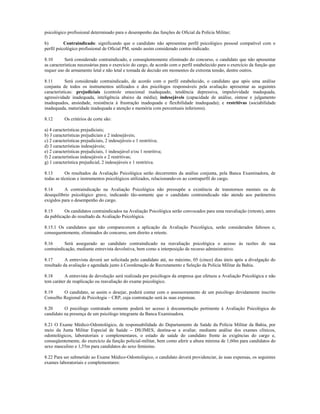 psicológico profissional determinado para o desempenho das funções de Oficial da Polícia Militar;

b)         Contraindicado: significando que o candidato não apresentou perfil psicológico pessoal compatível com o
perfil psicológico profissional de Oficial PM, sendo assim considerado contra-indicado.

8.10       Será considerado contraindicado, e conseqüentemente eliminado do concurso, o candidato que não apresentar
as características necessárias para o exercício do cargo, de acordo com o perfil estabelecido para o exercício da função que
requer uso de armamento letal e não letal e tomada de decisão em momentos de extrema tensão, dentre outros.

8.11        Será considerado contraindicado, de acordo com o perfil estabelecido, o candidato que após uma análise
conjunta de todos os instrumentos utilizados e dos psicólogos responsáveis pela avaliação apresentar as seguintes
características: prejudiciais (controle emocional inadequado, tendência depressiva, impulsividade inadequada,
agressividade inadequada, inteligência abaixo da média); indesejáveis (capacidade de análise, síntese e julgamento
inadequados, ansiedade, resistência à frustração inadequada e flexibilidade inadequada); e restritivas (sociabilidade
inadequada, maturidade inadequada e atenção e memória com percentuais inferiores).

8.12       Os critérios de corte são:

a) 4 características prejudiciais;
b) 3 características prejudiciais e 2 indesejáveis;
c) 2 características prejudiciais, 2 indesejáveis e 1 restritiva;
d) 3 características indesejáveis;
e) 2 características prejudiciais, 1 indesejável e/ou 1 restritiva;
f) 2 características indesejáveis e 2 restritivas;
g) 1 característica prejudicial, 2 indesejáveis e 1 restritiva.

8.13       Os resultados da Avaliação Psicológica serão decorrentes da análise conjunta, pela Banca Examinadora, de
todas as técnicas e instrumentos psicológicos utilizados, relacionando-os ao contraperfil do cargo.

8.14      A contraindicação na Avaliação Psicológica não pressupõe a existência de transtornos mentais ou de
desequilíbrio psicológico grave, indicando tão-somente que o candidato contraindicado não atende aos parâmetros
exigidos para o desempenho do cargo.

8.15      Os candidatos contraindicados na Avaliação Psicológica serão convocados para uma reavaliação (reteste), antes
da publicação do resultado da Avaliação Psicológica.

8.15.1 Os candidatos que não comparecerem a aplicação da Avaliação Psicológica, serão considerados faltosos e,
consequentemente, eliminados do concurso, sem direito a reteste.

8.16      Será assegurado ao candidato contraindicado na reavaliação psicológica o acesso às razões de sua
contraindicação, mediante entrevista devolutiva, bem como a interposição de recurso administrativo.

8.17       A entrevista deverá ser solicitada pelo candidato até, no máximo, 05 (cinco) dias úteis após a divulgação do
resultado da avaliação e agendada junto à Coordenação de Recrutamento e Seleção da Polícia Militar da Bahia.

8.18      A entrevista de devolução será realizada por psicólogos da empresa que efetuou a Avaliação Psicológica e não
tem caráter de reaplicação ou reavaliação do exame psicológico.

8.19     O candidato, se assim o desejar, poderá contar com o assessoramento de um psicólogo devidamente inscrito
Conselho Regional de Psicologia – CRP, cuja contratação será às suas expensas.

8.20      O psicólogo contratado somente poderá ter acesso à documentação pertinente à Avaliação Psicológica do
candidato na presença de um psicólogo integrante da Banca Examinadora.

8.21 O Exame Médico-Odontológico, de responsabilidade do Departamento de Saúde da Polícia Militar da Bahia, por
meio da Junta Militar Especial de Saúde – DS/JMES, destina-se a avaliar, mediante análise dos exames clínicos,
odontológicos, laboratoriais e complementares, o estado de saúde do candidato frente às exigências do cargo e,
conseqüentemente, do exercício da função policial-militar, bem como aferir a altura mínima de 1,60m para candidatos do
sexo masculino e 1,55m para candidatos do sexo feminino.

8.22 Para ser submetido ao Exame Médico-Odontológico, o candidato deverá providenciar, às suas expensas, os seguintes
exames laboratoriais e complementares:
 