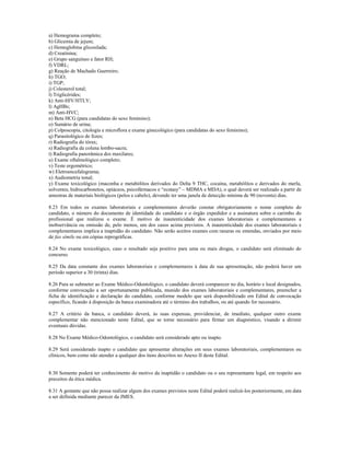 a) Hemograma completo;
b) Glicemia de jejum;
c) Hemoglobina glicosilada;
d) Creatinina;
e) Grupo sanguíneo e fator RH;
f) VDRL;
g) Reação de Machado Guerreiro;
h) TGO;
i) TGP;
j) Colesterol total;
l) Triglicérides;
k) Anti-HIV/HTLV;
l) AgHBs;
m) Anti-HVC;
n) Beta HCG (para candidatas do sexo feminino);
o) Sumário de urina;
p) Colposcopia, citologia e microflora e exame ginecológico (para candidatas do sexo feminino);
q) Parasitológico de fezes;
r) Radiografia do tórax;
s) Radiografia da coluna lombo-sacra;
t) Radiografia panorâmica dos maxilares;
u) Exame oftalmológico completo;
v) Teste ergométrico;
w) Eletroencefalograma;
x) Audiometria tonal;
y) Exame toxicológico (maconha e metabólitos derivados do Delta 9 THC, cocaína, metabólitos e derivados do merla,
solventes, hidrocarbonetos, opiáceos, psicofármacos e “ecstasy” – MDMA e MDA), o qual deverá ser realizado a partir de
amostras de materiais biológicos (pelos e cabelo), devendo ter uma janela de detecção mínima de 90 (noventa) dias.

8.23 Em todos os exames laboratoriais e complementares deverão constar obrigatoriamente o nome completo do
candidato, o número do documento de identidade do candidato e o órgão expedidor e a assinatura sobre o carimbo do
profissional que realizou o exame. É motivo de inautenticidade dos exames laboratoriais e complementares a
inobservância ou omissão de, pelo menos, um dos casos acima previstos. A inautenticidade dos exames laboratoriais e
complementares implica a inaptidão do candidato. Não serão aceitos exames com rasuras ou emendas, enviados por meio
de fax símile ou em cópias reprográficas.

8.24 No exame toxicológico, caso o resultado seja positivo para uma ou mais drogas, o candidato será eliminado do
concurso.

8.25 Da data constante dos exames laboratoriais e complementares à data de sua apresentação, não poderá haver um
período superior a 30 (trinta) dias.

8.26 Para se submeter ao Exame Médico-Odontológico, o candidato deverá comparecer no dia, horário e local designados,
conforme convocação a ser oportunamente publicada, munido dos exames laboratoriais e complementares, preencher a
ficha de identificação e declaração do candidato, conforme modelo que será disponibilizado em Edital de convocação
específico, ficando à disposição da banca examinadora até o término dos trabalhos, ou até quando for necessário.

8.27 A critério da banca, o candidato deverá, às suas expensas, providenciar, de imediato, qualquer outro exame
complementar não mencionado neste Edital, que se torne necessário para firmar um diagnóstico, visando a dirimir
eventuais dúvidas.

8.28 No Exame Médico-Odontológico, o candidato será considerado apto ou inapto.

8.29 Será considerado inapto o candidato que apresentar alterações em seus exames laboratoriais, complementares ou
clínicos, bem como não atender a qualquer dos itens descritos no Anexo II deste Edital.


8.30 Somente poderá ter conhecimento do motivo da inaptidão o candidato ou o seu representante legal, em respeito aos
preceitos da ética médica.

8.31 A gestante que não possa realizar algum dos exames previstos neste Edital poderá realizá-los posteriormente, em data
a ser definida mediante parecer da JMES.
 