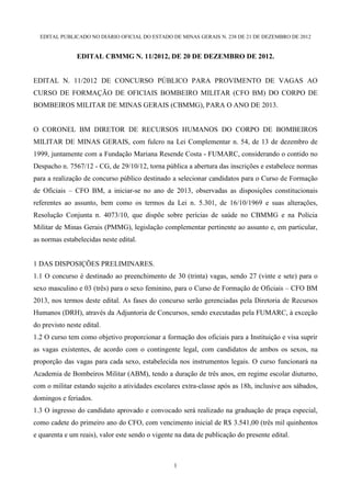 EDITAL PUBLICADO NO DIÁRIO OFICIAL DO ESTADO DE MINAS GERAIS N. 238 DE 21 DE DEZEMBRO DE 2012


                EDITAL CBMMG N. 11/2012, DE 20 DE DEZEMBRO DE 2012.


EDITAL N. 11/2012 DE CONCURSO PÚBLICO PARA PROVIMENTO DE VAGAS AO
CURSO DE FORMAÇÃO DE OFICIAIS BOMBEIRO MILITAR (CFO BM) DO CORPO DE
BOMBEIROS MILITAR DE MINAS GERAIS (CBMMG), PARA O ANO DE 2013.


O CORONEL BM DIRETOR DE RECURSOS HUMANOS DO CORPO DE BOMBEIROS
MILITAR DE MINAS GERAIS, com fulcro na Lei Complementar n. 54, de 13 de dezembro de
1999, juntamente com a Fundação Mariana Resende Costa - FUMARC, considerando o contido no
Despacho n. 7567/12 - CG, de 29/10/12, torna pública a abertura das inscrições e estabelece normas
para a realização de concurso público destinado a selecionar candidatos para o Curso de Formação
de Oficiais – CFO BM, a iniciar-se no ano de 2013, observadas as disposições constitucionais
referentes ao assunto, bem como os termos da Lei n. 5.301, de 16/10/1969 e suas alterações,
Resolução Conjunta n. 4073/10, que dispõe sobre perícias de saúde no CBMMG e na Polícia
Militar de Minas Gerais (PMMG), legislação complementar pertinente ao assunto e, em particular,
as normas estabelecidas neste edital.


1 DAS DISPOSIÇÕES PRELIMINARES.
1.1 O concurso é destinado ao preenchimento de 30 (trinta) vagas, sendo 27 (vinte e sete) para o
sexo masculino e 03 (três) para o sexo feminino, para o Curso de Formação de Oficiais – CFO BM
2013, nos termos deste edital. As fases do concurso serão gerenciadas pela Diretoria de Recursos
Humanos (DRH), através da Adjuntoria de Concursos, sendo executadas pela FUMARC, à exceção
do previsto neste edital.
1.2 O curso tem como objetivo proporcionar a formação dos oficiais para a Instituição e visa suprir
as vagas existentes, de acordo com o contingente legal, com candidatos de ambos os sexos, na
proporção das vagas para cada sexo, estabelecida nos instrumentos legais. O curso funcionará na
Academia de Bombeiros Militar (ABM), tendo a duração de três anos, em regime escolar diuturno,
com o militar estando sujeito a atividades escolares extra-classe após as 18h, inclusive aos sábados,
domingos e feriados.
1.3 O ingresso do candidato aprovado e convocado será realizado na graduação de praça especial,
como cadete do primeiro ano do CFO, com vencimento inicial de R$ 3.541,00 (três mil quinhentos
e quarenta e um reais), valor este sendo o vigente na data de publicação do presente edital.



                                                  1
 