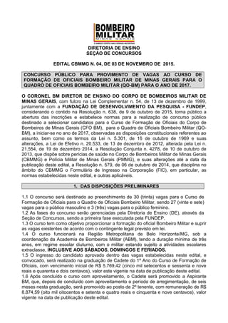 DIRETORIA DE ENSINO
SEÇÃO DE CONCURSOS
EDITAL CBMMG N. 04, DE 03 DE NOVEMBRO DE 2015.
CONCURSO PÚBLICO PARA PROVIMENTO DE VAGAS AO CURSO DE
FORMAÇÃO DE OFICIAIS BOMBEIRO MILITAR DE MINAS GERAIS PARA O
QUADRO DE OFICIAIS BOMBEIRO MILITAR (QO-BM) PARA O ANO DE 2017.
O CORONEL BM DIRETOR DE ENSINO DO CORPO DE BOMBEIROS MILITAR DE
MINAS GERAIS, com fulcro na Lei Complementar n. 54, de 13 de dezembro de 1999,
juntamente com a FUNDAÇÃO DE DESENVOLVIMENTO DA PESQUISA - FUNDEP,
considerando o contido na Resolução n. 638, de 9 de outubro de 2015, torna público a
abertura das inscrições e estabelece normas para a realização de concurso público
destinado a selecionar candidatos para o Curso de Formação de Oficiais do Corpo de
Bombeiros de Minas Gerais (CFO BM), para o Quadro de Oficiais Bombeiro Militar (QO-
BM), a iniciar-se no ano de 2017, observadas as disposições constitucionais referentes ao
assunto, bem como os termos da Lei n. 5.301, de 16 de outubro de 1969 e suas
alterações, a Lei de Efetivo n. 20.533, de 13 de dezembro de 2012, alterada pela Lei n.
21.554, de 19 de dezembro 2014, a Resolução Conjunta n. 4278, de 10 de outubro de
2013, que dispõe sobre perícias de saúde no Corpo de Bombeiros Militar de Minas Gerais
(CBMMG) e Polícia Militar de Minas Gerais (PMMG), e suas alterações até a data da
publicação deste edital, a Resolução n. 579, de 06 de outubro de 2014, que disciplina no
âmbito do CBMMG o Formulário de Ingresso na Corporação (FIC), em particular, as
normas estabelecidas neste edital, e outras aplicáveis.
1. DAS DISPOSIÇÕES PRELIMINARES
1.1 O concurso será destinado ao preenchimento de 30 (trinta) vagas para o Curso de
Formação de Oficiais para o Quadro de Oficiais Bombeiro Militar, sendo 27 (vinte e sete)
vagas para o público masculino e 3 (três) vagas para o público feminino.
1.2 As fases do concurso serão gerenciadas pela Diretoria de Ensino (DE), através da
Seção de Concursos, sendo a primeira fase executada pela FUNDEP.
1.3 O curso tem como objetivo proporcionar a formação do oficial Bombeiro Militar e suprir
as vagas existentes de acordo com o contingente legal previsto em lei.
1.4 O curso funcionará na Região Metropolitana de Belo Horizonte/MG, sob a
coordenação da Academia de Bombeiros Militar (ABM), tendo a duração mínima de três
anos, em regime escolar diuturno, com o militar estando sujeito a atividades escolares
extraclasse, INCLUSIVE AOS SÁBADOS, DOMINGOS E FERIADOS.
1.5 O ingresso do candidato aprovado dentro das vagas estabelecidas neste edital, e
convocado, será realizado na graduação de Cadete do 1º Ano do Curso de Formação de
Oficiais, com vencimento inicial de R$ 5.769,42 (cinco mil setecentos e sessenta e nove
reais e quarenta e dois centavos), valor este vigente na data de publicação deste edital.
1.6 Após concluído o curso com aproveitamento, o Cadete será promovido a Aspirante
BM, que, depois de concluído com aproveitamento o período de arregimentação, de seis
meses nesta graduação, será promovido ao posto de 2º tenente, com remuneração de R$
8.874,59 (oito mil oitocentos e setenta e quatro reais e cinquenta e nove centavos), valor
vigente na data de publicação deste edital.
 