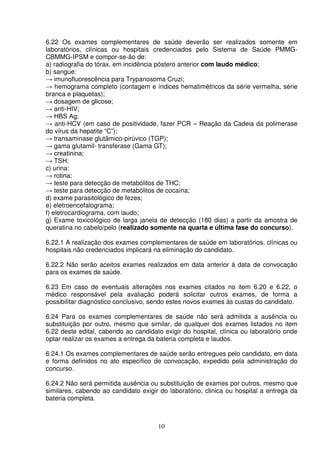 10
6.22 Os exames complementares de saúde deverão ser realizados somente em
laboratórios, clínicas ou hospitais credenciados pelo Sistema de Saúde PMMG-
CBMMG-IPSM e compor-se-ão de:
a) radiografia do tórax, em incidência póstero anterior com laudo médico;
b) sangue:
→ imunofluorescência para Trypanosoma Cruzi;
→ hemograma completo (contagem e índices hematimétricos da série vermelha, série
branca e plaquetas);
→ dosagem de glicose;
→ anti-HIV;
→ HBS Ag;
→ anti-HCV (em caso de positividade, fazer PCR – Reação da Cadeia da polimerase
do vírus da hepatite “C”);
→ transaminase glutâmico-pirúvico (TGP);
→ gama glutamil- transferase (Gama GT);
→ creatinina;
→ TSH;
c) urina:
→ rotina;
→ teste para detecção de metabólitos de THC;
→ teste para detecção de metabólitos de cocaína;
d) exame parasitológico de fezes;
e) eletroencefalograma;
f) eletrocardiograma, com laudo;
g) Exame toxicológico de larga janela de detecção (180 dias) a partir da amostra de
queratina no cabelo/pelo (realizado somente na quarta e última fase do concurso).
6.22.1 A realização dos exames complementares de saúde em laboratórios, clínicas ou
hospitais não credenciados implicará na eliminação do candidato.
6.22.2 Não serão aceitos exames realizados em data anterior à data de convocação
para os exames de saúde.
6.23 Em caso de eventuais alterações nos exames citados no item 6.20 e 6.22, o
médico responsável pela avaliação poderá solicitar outros exames, de forma a
possibilitar diagnóstico conclusivo, sendo estes novos exames às custas do candidato.
6.24 Para os exames complementares de saúde não será admitida a ausência ou
substituição por outro, mesmo que similar, de qualquer dos exames listados no item
6.22 deste edital, cabendo ao candidato exigir do hospital, clínica ou laboratório onde
optar realizar os exames a entrega da bateria completa e laudos.
6.24.1 Os exames complementares de saúde serão entregues pelo candidato, em data
e forma definidos no ato específico de convocação, expedido pela administração do
concurso.
6.24.2 Não será permitida ausência ou substituição de exames por outros, mesmo que
similares, cabendo ao candidato exigir do laboratório, clinica ou hospital a entrega da
bateria completa.
 