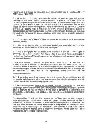 13
regulamenta a profissão de Psicólogo e em conformidade com a Resolução CFP nº
002/2003 de 24/03/2003.
6.42 O resultado obtido será decorrente da análise das técnicas e dos instrumentos
psicológicos utilizados. Dessa análise resultará o parecer INDICADO para os
candidatos que não apresentarem nenhum traço de personalidade incompatível, ou o
parecer de CONTRAINDICADO para os candidatos que apresentarem um ou mais
traços de personalidade incompatíveis. Para esclarecimento do parecer, a Junta de
Seleção (JS) poderá exigir a realização de outra avaliação psicológica, avaliações
especializadas, bem como alguns dos exames complementares de saúde, às expensas
do candidato, considerando a necessidade de cada caso, para a emissão do parecer
conclusivo.
6.43 O candidato CONTRAINDICADO na avaliação psicológica será eliminado do
processo seletivo.
6.44 Não serão consideradas as avaliações psicológicas realizadas em concursos
anteriores (da própria PMMG) ou de outras instituições.
6.45 Para a divulgação dos resultados, será observado o previsto na Resolução nº
01/2002 do Conselho Federal de Psicologia, artigo 6º que estabelece a publicação do
resultado da Avaliação Psicológica por meio de relação nominal, constando apenas os
candidatos indicados.
6.46 A administração do concurso divulgará, em momento oportuno, o calendário para
a realização da entrevista de devolução (processo realizado pela clínica, para o
candidato, sobre o resultado de sua avaliação psicológica), ou abertura de vista do
material psicológico (acesso ao material produzido pelo candidato para o psicólogo por
ele nomeado). O local, data e hora agendados, serão publicados no site
www.pmmg.mg.gov.br/crs.
6.47 O candidato poderá comparecer, sem a presença de um psicólogo por ele
contratado, à clínica responsável pelo seu processo de avaliação psicológica, a fim de
receber a entrevista de devolução por parte desta.
6.48 O candidato poderá nomear um psicólogo, como seu procurador, para que este
compareça à clínica responsável pelo seu processo de avaliação psicológica, a fim de
obter a abertura de vista do material. Neste caso, é obrigatória a apresentação da
procuração, do candidato, pelo psicólogo, não havendo necessidade da presença do
candidato.
6.49 O candidato poderá, também, contratar um psicólogo, para que este compareça,
juntamente com ele, na clínica responsável pelo seu processo de avaliação psicológica.
Neste caso, a clínica não realizará a entrevista de devolução para o candidato, uma
vez que esse assinará um termo transferindo a competência da realização dessa
entrevista para o psicólogo por ele contratado. Será realizada a abertura de vista do
material psicológico apenas para o psicólogo contratado. Neste caso, não faz-se
necessária a apresentação de procuração.
 