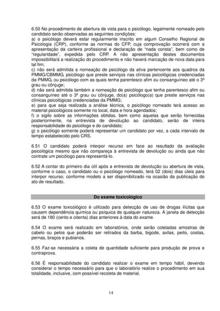 14
6.50 No procedimento de abertura de vista para o psicólogo, legalmente nomeado pelo
candidato serão observadas as seguintes condições:
a) o psicólogo deverá estar regularmente inscrito em algum Conselho Regional de
Psicologia (CRP), conforme as normas do CFP, cuja comprovação ocorrerá com a
apresentação da carteira profissional e declaração de “nada consta”, bem como de
“regularidade”, expedida pelo CRP. A não apresentação destes documentos
impossibilitará a realização do procedimento e não haverá marcação de nova data para
tal fim;
c) não será admitida a nomeação de psicólogo da ativa pertencente aos quadros da
PMMG/CBMMG, psicólogo que preste serviços nas clínicas psicológicas credenciadas
da PMMG, ou psicólogo com as quais tenha parentesco afim ou consanguíneo até o 3º
grau ou cônjuge;
d) não será admitida também a nomeação de psicólogo que tenha parentesco afim ou
consanguíneo até o 3º grau ou cônjuge, do(a) psicólogo(a) que preste serviços nas
clínicas psicológicas credenciadas da PMMG;
e) para que seja realizada a análise técnica, o psicólogo nomeado terá acesso ao
material psicológicos somente no local, data e hora agendados;
f) o sigilo sobre as informações obtidas, bem como aquelas que serão fornecidas
posteriormente, na entrevista de devolução ao candidato, serão de inteira
responsabilidade do psicólogo e do candidato;
g) o psicólogo somente poderá representar um candidato por vez, a cada intervalo de
tempo estabelecido pelo CRS.
6.51 O candidato poderá interpor recurso em face ao resultado da avaliação
psicológica mesmo que não compareça à entrevista de devolução ou ainda que não
contrate um psicólogo para representá-lo.
6.52 A contar do primeiro dia útil após a entrevista de devolução ou abertura de vista,
conforme o caso, o candidato ou o psicólogo nomeado, terá 02 (dois) dias úteis para
interpor recurso, conforme modelo a ser disponibilizado na ocasião da publicação do
ato de resultado.
Do exame toxicológico
6.53 O exame toxicológico é utilizado para detecção de uso de drogas ilícitas que
causem dependência química ou psíquica de qualquer natureza. A janela de detecção
será de 180 (cento e oitenta) dias anteriores à data do exame.
6.54 O exame será realizado em laboratórios, onde serão coletadas amostras de
cabelo ou pelos que poderão ser retirados da barba, bigode, axilas, peito, costas,
pernas, braços e pubianos.
6.55 Faz-se necessária a coleta de quantidade suficiente para produção de prova e
contraprova.
6.56 É responsabilidade do candidato realizar o exame em tempo hábil, devendo
considerar o tempo necessário para que o laboratório realize o procedimento em sua
totalidade, inclusive, com possível recoleta de material.
 
