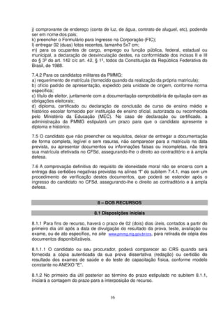 16
j) comprovante de endereço (conta de luz, de água, contrato de aluguel, etc), podendo
ser em nome dos pais;
k) preencher o Formulário para Ingresso na Corporação (FIC);
l) entregar 02 (duas) fotos recentes, tamanho 5x7 cm;
m) para os ocupantes de cargo, emprego ou função pública, federal, estadual ou
municipal, a declaração de desvinculação destes, na conformidade dos incisos II e III
do § 3º do art. 142 c/c art. 42, § 1º, todos da Constituição da República Federativa do
Brasil, de 1988.
7.4.2 Para os candidatos militares da PMMG:
a) requerimento de matrícula (fornecido quando da realização da própria matrícula);
b) ofício padrão de apresentação, expedido pela unidade de origem, conforme norma
específica;
c) título de eleitor, juntamente com a documentação comprobatória de quitação com as
obrigações eleitorais;
d) diploma, certificado ou declaração de conclusão de curso de ensino médio e
histórico escolar fornecido por instituição de ensino oficial, autorizada ou reconhecida
pelo Ministério da Educação (MEC). No caso de declaração ou certificado, a
administração da PMMG estipulará um prazo para que o candidato apresente o
diploma e histórico.
7.5 O candidato que não preencher os requisitos, deixar de entregar a documentação
de forma completa, legível e sem rasuras, não comparecer para a matrícula na data
prevista, ou apresentar documentos ou informações falsas ou incompletas, não terá
sua matrícula efetivada no CFSd, assegurando-lhe o direito ao contraditório e à ampla
defesa.
7.6 A comprovação definitiva do requisito de idoneidade moral não se encerra com a
entrega das certidões negativas previstas na alínea “f” do subitem 7.4.1, mas com um
procedimento de verificação destes documentos, que poderá se estender após o
ingresso do candidato no CFSd, assegurando-lhe o direito ao contraditório e à ampla
defesa.
8 – DOS RECURSOS
8.1 Disposições iniciais
8.1.1 Para fins de recurso, haverá o prazo de 02 (dois) dias úteis, contados a partir do
primeiro dia útil após a data de divulgação do resultado da prova, teste, avaliação ou
exame, ou de ato específico, no site www.pmmg.mg.gov.br/crs, para retirada de cópia dos
documentos disponibilizáveis.
8.1.1.1 O candidato ou seu procurador, poderá comparecer ao CRS quando será
fornecida a cópia autenticada da sua prova dissertativa (redação) ou certidão do
resultado dos exames de saúde e do teste de capacitação física, conforme modelo
constante no ANEXO "E".
8.1.2 No primeiro dia útil posterior ao término do prazo estipulado no subitem 8.1.1,
iniciará a contagem do prazo para a interposição do recurso.
 