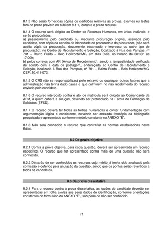 17
8.1.3 Não serão fornecidas cópias ou certidões relativas às provas, exames ou testes
fora do prazo previsto no subitem 8.1.1, durante o prazo recursal.
8.1.4 O recurso será dirigido ao Diretor de Recursos Humanos, em única instância, e
serão protocolados:
a) pessoalmente pelo candidato ou mediante procuração original, assinada pelo
candidato, com cópia da carteira de identidade do procurado e do procurador, (não será
aceita cópia da procuração, documento escaneado e impresso ou outro tipo de
procuração), no Centro de Recrutamento e Seleção, localizado à Rua dos Pampas, nº
701 – Bairro Prado – Belo Horizonte/MG, em dias úteis, no horário de 08:30h às
17:00h;
b) pelos correios com AR (Aviso de Recebimento), sendo a tempestividade verificada
de acordo com a data da postagem, endereçada ao Centro de Recrutamento e
Seleção, localizado à Rua dos Pampas, nº 701 – Bairro Prado – Belo Horizonte/MG,
CEP: 30.411-073.
8.1.5 O CRS não se responsabilizará pelo extravio ou quaisquer outros fatores que a
administração não tenha dado causa e que culminem no não recebimento do recurso
enviado pelo candidato.
8.1.6 O recurso interposto contra o ato de matrícula será dirigido ao Comandante da
APM, a quem caberá a solução, devendo ser protocolado na Escola de Formação de
Soldados (EFSD).
8.1.7 O recurso deverá ter todas as folhas numeradas e conter fundamentação com
argumentação lógica e consistente, devendo ser anexada fotocópia da bibliografia
pesquisada e apresentado conforme modelo constante no ANEXO "E".
8.1.8 Não será conhecido o recurso que contrariar as normas estabelecidas neste
Edital.
8.2 Da prova objetiva
8.2.1 Contra a prova objetiva, para cada questão, deverá ser apresentado um recurso
específico. O recurso que for apresentado contra mais de uma questão não será
conhecido.
8.2.2 Deixarão de ser conhecidos os recursos cujo mérito já tenha sido analisado pela
comissão e deferido pela anulação da questão, sendo que os pontos serão revertidos a
todos os candidatos.
8.3 Da prova dissertativa
8.3.1 Para o recurso contra a prova dissertativa, as razões do candidato deverão ser
apresentadas em folha avulsa aos seus dados de identificação, conforme orientações
constantes do formulário do ANEXO “E”, sob pena de não ser conhecido.
 
