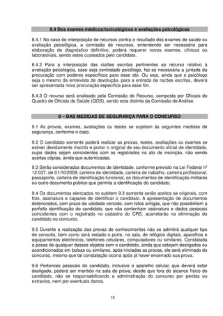 18
8.4 Dos exames médicos/toxicológicos e avaliações psicológicas
8.4.1 No caso de interposição de recursos contra o resultado dos exames de saúde ou
avaliação psicológica, a comissão de recursos, entendendo ser necessário para
elaboração de diagnóstico definitivo, poderá requerer novos exames, clínicos ou
laboratoriais, sendo estes custeados pelo candidato.
8.4.2 Para a interposição das razões escritas pertinentes ao recurso relativo à
avaliação psicológica, caso seja contratado psicólogo, faz-se necessária a juntada da
procuração com poderes específicos para esse ato. Ou seja, ainda que o psicólogo
seja o mesmo da entrevista de devolução, para a entrada de razões escritas, deverá
ser apresentada nova procuração específica para esse fim.
8.4.3 O recurso será analisado pela Comissão de Recurso, composta por Oficiais do
Quadro de Oficiais de Saúde (QOS), sendo esta distinta da Comissão de Análise.
9 – DAS MEDIDAS DE SEGURANÇA PARA O CONCURSO
9.1 As provas, exames, avaliações ou testes se sujeitam às seguintes medidas de
segurança, conforme o caso.
9.2 O candidato somente poderá realizar as provas, testes, avaliações ou exames se
estiver devidamente inscrito e portar o original de seu documento oficial de identidade,
cujos dados sejam coincidentes com os registrados no ato de inscrição, não sendo
aceitas cópias, ainda que autenticadas.
9.3 Serão considerados documentos de identidade, conforme previsto na Lei Federal nº
12.037, de 01/10/2009: carteira de identidade, carteira de trabalho, carteira profissional,
passaporte, carteira de identificação funcional, os documentos de identificação militares
ou outro documento público que permita a identificação do candidato.
9.4 Os documentos elencados no subitem 9.3 somente serão aceitos se originais, com
foto, assinatura e capazes de identificar o candidato. A apresentação de documentos
deteriorados, com prazo de validade vencido, com fotos antigas, que não possibilitem a
perfeita identificação do candidato, que não contenham assinatura e dados pessoais
coincidentes com o registrado no cadastro do CRS, acarretarão na eliminação do
candidato no concurso.
9.5 Durante a realização das provas de conhecimentos não se admitirá qualquer tipo
de consulta, bem como será vedado o porte, na sala, de relógios digitais, aparelhos e
equipamentos eletrônicos, telefones celulares, computadores ou similares. Constatada
a posse de qualquer desses objetos com o candidato, ainda que estejam desligados ou
acondicionados em bolsas ou similares, após iniciadas as provas, ele será eliminado do
concurso, mesmo que tal constatação ocorra após já haver encerrado sua prova.
9.6 Pertences pessoais do candidato, inclusive o aparelho celular, que deverá estar
desligado, poderá ser mantido na sala de prova, desde que fora do alcance físico do
candidato, não se responsabilizando a administração do concurso por perdas ou
extravios, nem por eventuais danos.
 