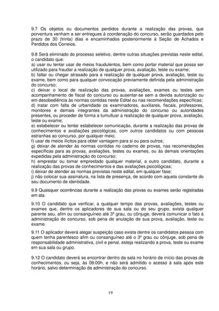 19
9.7 Os objetos ou documentos perdidos durante a realização das provas, que
porventura venham a ser entregues à coordenação do concurso, serão guardados pelo
prazo de 30 (trinta) dias e encaminhados posteriormente à Seção de Achados e
Perdidos dos Correios.
9.8 Será eliminado do processo seletivo, dentre outras situações previstas neste edital,
o candidato que:
a) usar ou tentar usar de meios fraudulentos, bem como portar material que possa ser
utilizado para fraudar a realização de qualquer prova, avaliação, teste ou exame;
b) faltar ou chegar atrasado para a realização de qualquer prova, avaliação, teste ou
exame, bem como para qualquer convocação previamente definida pela administração
do concurso;
c) deixar o local de realização das provas, avaliações, exames ou testes sem
acompanhamento de fiscal do concurso ou ausentar-se sem a devida autorização ou
em desobediência às normas contidas neste Edital ou nas recomendações específicas;
d) tratar com falta de urbanidade os examinadores, auxiliares, fiscais, professores,
monitores e demais integrantes da administração do concurso ou autoridades
presentes, ou proceder de forma a tumultuar a realização de qualquer prova, avaliação,
teste ou exame;
e) estabelecer ou tentar estabelecer comunicação, durante a realização das provas de
conhecimentos e avaliações psicológicas, com outros candidatos ou com pessoas
estranhas ao concurso, por qualquer meio;
f) usar de meios ilícitos para obter vantagem para si ou para outros;
g) deixar de atender às normas contidas no caderno de provas, nas recomendações
específicas para as provas, avaliações, testes ou exames, ou às demais orientações
expedidas pela administração do concurso;
h) emprestar ou tomar emprestado qualquer material, a outro candidato, durante a
realização das provas de conhecimentos e das avaliações psicológicas;
i) deixar de atender as normas previstas neste edital, em qualquer fase;
j) não colocar sua assinatura, na lista de presença, de acordo com aquela constante do
seu documento de identidade.
9.9 Quaisquer ocorrências durante a realização das provas ou exames serão registradas
em ata.
9.10 O candidato que verificar, a qualquer tempo das provas, avaliações, testes ou
exames que, dentre os aplicadores de sua sala ou do seu grupo, exista qualquer
parente seu, afim ou consanguíneo até 3º grau, ou cônjuge, deverá comunicar o fato à
administração do concurso, sob pena de anulação de sua prova, avaliação, teste ou
exame.
9.11 O aplicador deverá alegar suspeição caso exista dentre os candidatos pessoa com
quem tenha parentesco afim ou consanguíneo até o 3º grau ou cônjuge, sob pena de
responsabilidade administrativa, civil e penal, esteja realizando a prova, teste ou exame
em sua sala ou grupo.
9.12 O candidato deverá se encontrar dentro da sala no horário de início das provas de
conhecimentos, ou seja, às 08:00h, e não será admitido o acesso à sala após este
horário, salvo determinação da administração do concurso.
 