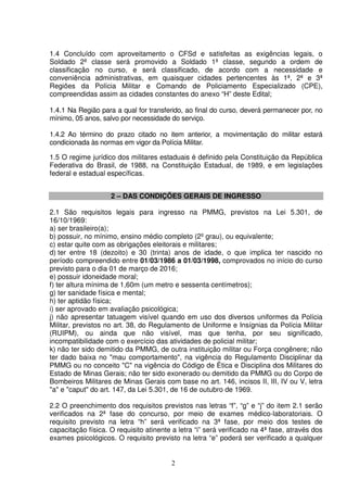 2
1.4 Concluído com aproveitamento o CFSd e satisfeitas as exigências legais, o
Soldado 2ª classe será promovido a Soldado 1ª classe, segundo a ordem de
classificação no curso, e será classificado, de acordo com a necessidade e
conveniência administrativas, em quaisquer cidades pertencentes às 1ª, 2ª e 3ª
Regiões da Polícia Militar e Comando de Policiamento Especializado (CPE),
compreendidas assim as cidades constantes do anexo “H” deste Edital;
1.4.1 Na Região para a qual for transferido, ao final do curso, deverá permanecer por, no
mínimo, 05 anos, salvo por necessidade do serviço.
1.4.2 Ao término do prazo citado no item anterior, a movimentação do militar estará
condicionada às normas em vigor da Polícia Militar.
1.5 O regime jurídico dos militares estaduais é definido pela Constituição da República
Federativa do Brasil, de 1988, na Constituição Estadual, de 1989, e em legislações
federal e estadual específicas.
2 – DAS CONDIÇÕES GERAIS DE INGRESSO
2.1 São requisitos legais para ingresso na PMMG, previstos na Lei 5.301, de
16/10/1969:
a) ser brasileiro(a);
b) possuir, no mínimo, ensino médio completo (2º grau), ou equivalente;
c) estar quite com as obrigações eleitorais e militares;
d) ter entre 18 (dezoito) e 30 (trinta) anos de idade, o que implica ter nascido no
período compreendido entre 01/03/1986 a 01/03/1998, comprovados no início do curso
previsto para o dia 01 de março de 2016;
e) possuir idoneidade moral;
f) ter altura mínima de 1,60m (um metro e sessenta centímetros);
g) ter sanidade física e mental;
h) ter aptidão física;
i) ser aprovado em avaliação psicológica;
j) não apresentar tatuagem visível quando em uso dos diversos uniformes da Polícia
Militar, previstos no art. 38, do Regulamento de Uniforme e Insígnias da Polícia Militar
(RUIPM), ou ainda que não visível, mas que tenha, por seu significado,
incompatibilidade com o exercício das atividades de policial militar;
k) não ter sido demitido da PMMG, de outra instituição militar ou Força congênere; não
ter dado baixa no "mau comportamento", na vigência do Regulamento Disciplinar da
PMMG ou no conceito "C" na vigência do Código de Ética e Disciplina dos Militares do
Estado de Minas Gerais; não ter sido exonerado ou demitido da PMMG ou do Corpo de
Bombeiros Militares de Minas Gerais com base no art. 146, incisos II, III, IV ou V, letra
"a" e "caput" do art. 147, da Lei 5.301, de 16 de outubro de 1969.
2.2 O preenchimento dos requisitos previstos nas letras “f”, “g” e “j” do item 2.1 serão
verificados na 2ª fase do concurso, por meio de exames médico-laboratoriais. O
requisito previsto na letra “h” será verificado na 3ª fase, por meio dos testes de
capacitação física. O requisito atinente a letra “i” será verificado na 4ª fase, através dos
exames psicológicos. O requisito previsto na letra “e” poderá ser verificado a qualquer
 