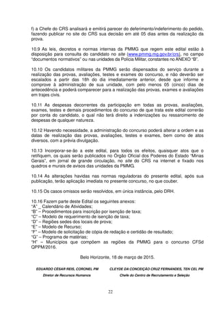 22
f) a Chefe do CRS analisará e emitirá parecer do deferimento/indeferimento do pedido,
fazendo publicar no site do CRS sua decisão em até 05 dias antes da realização da
prova.
10.9 As leis, decretos e normas internas da PMMG que regem este edital estão à
disposição para consulta do candidato no site (www.pmmg.mg.gov.br/crs), no campo
“documentos normativos” ou nas unidades da Polícia Militar, constantes no ANEXO “B”.
10.10 Os candidatos militares da PMMG serão dispensados do serviço durante a
realização das provas, avaliações, testes e exames do concurso, e não deverão ser
escalados a partir das 18h do dia imediatamente anterior, desde que informe e
comprove à administração de sua unidade, com pelo menos 05 (cinco) dias de
antecedência e poderá comparecer para a realização das provas, exames e avaliações
em trajes civis.
10.11 As despesas decorrentes da participação em todas as provas, avaliações,
exames, testes e demais procedimentos do concurso de que trata este edital correrão
por conta do candidato, o qual não terá direito a indenizações ou ressarcimento de
despesas de qualquer natureza.
10.12 Havendo necessidade, a administração do concurso poderá alterar a ordem e as
datas de realização das provas, avaliações, testes e exames, bem como de atos
diversos, com a prévia divulgação.
10.13 Incorporar-se-ão a este edital, para todos os efeitos, quaisquer atos que o
retifiquem, os quais serão publicados no Órgão Oficial dos Poderes do Estado “Minas
Gerais”, em jornal de grande circulação, no site do CRS na internet e fixado nos
quadros e murais de avisos das unidades da PMMG.
10.14 As alterações havidas nas normas reguladoras do presente edital, após sua
publicação, terão aplicação imediata no presente concurso, no que couber.
10.15 Os casos omissos serão resolvidos, em única instância, pelo DRH.
10.16 Fazem parte deste Edital os seguintes anexos:
“A” _ Calendário de Atividades;
“B” – Procedimentos para inscrição por isenção de taxa;
“C” – Modelo de requerimento de isenção de taxa;
“D” – Regiões sedes dos locais de prova;
“E” – Modelo de Recurso;
“F” – Modelo de solicitação de cópia de redação e certidão de resultado;
“G” – Programa de matérias;
“H” – Municípios que compõem as regiões da PMMG para o concurso CFSd
QPPM/2016.
Belo Horizonte, 18 de março de 2015.
EDUARDO CÉSAR REIS, CORONEL PM CLEYDE DA CONCEIÇÃO CRUZ FERNANDES, TEN CEL PM
Diretor de Recursos Humanos Chefe do Centro de Recrutamento e Seleção
 