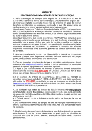 24
ANEXO “B”
PROCEDIMENTOS PARA ISENÇÃO DE TAXA DE INSCRIÇÃO
1. Para a realização da inscrição com amparo na Lei Estadual nº 13.392, de
07/12/1999, o candidato deverá apresentar cópia, juntamente com o original, de:
a) declaração digitada e assinada de que não se encontra em gozo de nenhum
benefício previdenciário de prestação continuada e que não possui renda de
nenhuma natureza, exceto a proveniente de seguro-desemprego;
b) páginas da Carteira de Trabalho e Previdência Social (CTPS), que contenham a
foto, a qualificação civil e a anotação do último contrato de trabalho do candidato,
com a correspondente data de saída anotada, e da primeira página subsequente,
ou outro de documento idôneo;
c) qualquer documento que conste o número do PIS/PASEP que comprove que o
candidato, anteriormente a essa solicitação, teve extinto vínculo empregatício ou
estatutário com o poder público, por meio de certidão expedida por órgão ou
entidade competente, em papel timbrado, com identificação e assinatura legível da
autoridade emissora do documento, ou encerrou o exercício de atividade
legalmente reconhecida como autônoma, por meio de certidão conferindo a baixa
da atividade.
2. Aos comprovadamente pobres, cuja hipossuficiência deverá ser comprovada
mediante qualquer meio legalmente admitido, inclusive declaração de próprio
punho, será garantida a isenção da taxa de inscrição.
3. Para as inscrições com isenção da taxa, o candidato, primeiramente, deverá
acessar o site www.pmmg.mg.gov.br/crs, realizar o pré cadastramento de seus dados
pessoais e imprimir a página relativa aos dados digitados.
3.1 Após o pré cadastramento na Internet o candidato deverá comparecer,
exclusivamente nos dias 19 e 20/05/2015 em uma das unidades do item 8 deste
anexo para entrega da documentação descrita no item 1.
3.2 O resultado da análise da documentação apresentada na inscrição do
candidato contemplado pela Lei nº 13.392, de 07/12/1999, será dado a conhecer,
até a data de 27/05/2015, na unidade em que se inscreveu ou através do site
(www.pmmg.mg.gov.br/crs), cabendo exclusivamente ao candidato a responsabilidade
de conferir se teve sua inscrição deferida.
4. Ao candidato cujo pedido de isenção da taxa de inscrição for INDEFERIDO,
será facultado o direito de prosseguir no concurso devendo, para tanto, completar
os passos da inscrição previstos neste Edital, observando-se o prazo previsto para
efetivação da inscrição.
4.1 Caberá recurso contra o indeferimento do pedido de isenção da taxa de
inscrição.
4.2 O candidato com pedido de isenção da taxa de inscrição indeferido que não
efetivar sua inscrição conforme previsto neste edital, não será considerado inscrito
no concurso.
5. O deferimento do requerimento de isenção da taxa de inscrição atinge apenas a
esta despesa. Todas as demais, decorrentes da participação do candidato no
concurso, em todas as provas, exames, avaliações ou testes serão custeadas
pelo candidato.
 