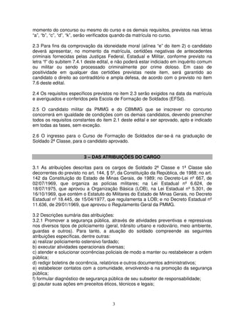 3
momento do concurso ou mesmo do curso e os demais requisitos, previstos nas letras
“a”, “b”, “c”, “d”, “k”, serão verificados quando da matrícula no curso.
2.3 Para fins da comprovação da idoneidade moral (alínea “e” do item 2) o candidato
deverá apresentar, no momento da matrícula, certidões negativas de antecedentes
criminais fornecidas pelas Justiças Federal, Estadual e Militar, conforme previsto na
letra “f” do subitem 7.4.1 deste edital, e não poderá estar indiciado em inquérito comum
ou militar ou sendo processado criminalmente por crime doloso. Em caso de
positividade em qualquer das certidões previstas neste item, será garantido ao
candidato o direito ao contraditório e ampla defesa, de acordo com o previsto no item
7.6 deste edital.
2.4 Os requisitos específicos previstos no item 2.3 serão exigidos na data da matrícula
e averiguados e conferidos pela Escola de Formação de Soldados (EFSd).
2.5 O candidato militar da PMMG e do CBMMG que se inscrever no concurso
concorrerá em igualdade de condições com os demais candidatos, devendo preencher
todos os requisitos constantes do item 2.1 deste edital e ser aprovado, apto e indicado
em todas as fases, sem exceção.
2.6 O ingresso para o Curso de Formação de Soldados dar-se-á na graduação de
Soldado 2ª Classe, para o candidato aprovado.
3 – DAS ATRIBUIÇÕES DO CARGO
3.1 As atribuições descritas para os cargos de Soldado 2ª Classe e 1ª Classe são
decorrentes do previsto no art. 144, § 5º, da Constituição da República, de 1988; no art.
142 da Constituição do Estado de Minas Gerais, de 1989; no Decreto-Lei nº 667, de
02/07/1969, que organiza as polícias militares; na Lei Estadual nº 6.624, de
18/07/1975, que aprovou a Organização Básica (LOB), na Lei Estadual nº 5.301, de
16/10/1969, que contém o Estatuto do Militares do Estado de Minas Gerais, no Decreto
Estadual nº 18.445, de 15/04/1977, que regulamenta a LOB; e no Decreto Estadual nº
11.636, de 29/01/1969, que aprovou o Regulamento Geral da PMMG.
3.2 Descrições sumária das atribuições:
3.2.1 Promover a segurança pública, através de atividades preventivas e repressivas
nos diversos tipos de policiamento (geral, trânsito urbano e rodoviário, meio ambiente,
guardas e outros). Para tanto, a atuação do soldado compreende as seguintes
atribuições específicas, dentre outras:
a) realizar policiamento ostensivo fardado;
b) executar atividades operacionais diversas;
c) atender e solucionar ocorrências policiais de modo a manter ou restabelecer a ordem
pública;
d) redigir boletins de ocorrência, relatórios e outros documentos administrativos;
e) estabelecer contatos com a comunidade, envolvendo-a na promoção da segurança
pública;
f) formular diagnóstico de segurança pública de seu subsetor de responsabilidade;
g) pautar suas ações em preceitos éticos, técnicos e legais;
 