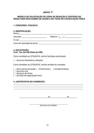 30
ANEXO “F”
MODELO DE SOLICITAÇÃO DE CÓPIA DE REDAÇÃO E CERTIDÃO DO
RESULTADO DOS EXAMES DE SAÚDE E DO TESTE DE CAPACITAÇÃO FÍSICA
1. CONCURSO: CFSd/2016
2. IDENTIFICAÇÃO:
Nome:____________________________________________________________
Inscrição: _______________________ Telefone : (____) ________________
E-mail ___________________________________________________________
Local de realização da prova: ________________________________________
3. SOLICITAÇÃO:
À Srª. Ten Cel PM Chefe do CRS:
Como candidato ao CFSd/2016, solicito fotocópia autenticada:
( ) da prova dissertativa (redação)
Como candidato ao CFSd/2016, solicito certidão do resultado:
( ) dos exames de saúde ( ) Preliminares ( ) Complementares
( ) da prova oral
( ) da prova de títulos
( ) do teste de capacitação física
4. JUSTIFICATIVA DO CANDIDATO:
__________________________________________________________________
__________________________________________________________________
__________________________________________________________________
_____________________,_____ de _______________ de _______
____________________________________
Assinatura do candidato
 