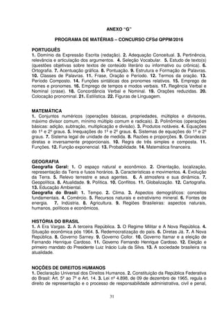31
ANEXO “G”
PROGRAMA DE MATÉRIAS – CONCURSO CFSd QPPM/2016
PORTUGUÊS
1. Domínio da Expressão Escrita (redação). 2. Adequação Conceitual. 3. Pertinência,
relevância e articulação dos argumentos. 4. Seleção Vocabular. 5. Estudo de texto(s)
(questões objetivas sobre textos de conteúdo literário ou informativo ou crônica). 6.
Ortografia. 7. Acentuação gráfica. 8. Pontuação. 9. Estrutura e Formação de Palavras.
10. Classes de Palavras. 11. Frase, Oração e Período. 12. Termos da oração. 13.
Período Composto. 14. Funções sintáticas dos pronomes relativos. 15. Emprego de
nomes e pronomes. 16. Emprego de tempos e modos verbais. 17. Regência Verbal e
Nominal (crase). 18. Concordância Verbal e Nominal. 19. Orações reduzidas. 20.
Colocação pronominal. 21. Estilística. 22. Figuras de Linguagem.
MATEMÁTICA
1. Conjuntos numéricos (operações básicas, propriedades, múltiplos e divisores,
máximo divisor comum, mínimo múltiplo comum e radicais). 2. Polinômios (operações
básicas: adição, subtração, multiplicação e divisão). 3. Produtos notáveis. 4. Equações
do 1º e 2º graus. 5. Inequações do 1º e 2º graus. 6. Sistemas de equações do 1º e 2º
graus. 7. Sistema legal de unidade de medida. 8. Razões e proporções. 9. Grandezas
diretas e inversamente proporcionais. 10. Regra de três simples e composta. 11.
Funções. 12. Função exponencial. 13. Probabilidade. 14. Matemática financeira.
GEOGRAFIA
Geografia Geral: 1. O espaço natural e econômico. 2. Orientação, localização,
representação da Terra e fusos horários. 3. Características e movimentos. 4. Evolução
da Terra. 5. Relevo terrestre e seus agentes. 6. A atmosfera e sua dinâmica. 7.
Geopolítica. 8. Atualidade. 9. Política. 10. Conflitos. 11. Globalização. 12. Cartografia.
13. Educação Ambiental.
Geografia do Brasil: 1. Tempo. 2. Clima. 3. Aspectos demográficos: conceitos
fundamentais. 4. Comércio. 5. Recursos naturais e extrativismo mineral. 6. Fontes de
energia. 7. Indústria. 8. Agricultura. 9. Regiões Brasileiras: aspectos naturais,
humanos, políticos e econômicos.
HISTÓRIA DO BRASIL
1. A Era Vargas. 2. A terceira República. 3. O Regime Militar e A Nova República. 4.
Situação econômica pós 1964. 5. Redemocratização do país. 6. Diretas Já. 7. A Nova
República. 8. Governo Sarney. 9. Governo Collor. 10. Governo Itamar e a eleição de
Fernando Henrique Cardoso. 11. Governo Fernando Henrique Cardoso. 12. Eleição e
primeiro mandato do Presidente Luiz Inácio Lula da Silva. 13. A sociedade brasileira na
atualidade.
NOÇÕES DE DIREITOS HUMANOS
1. Declaração Universal dos Direitos Humanos. 2. Constituição da República Federativa
do Brasil: Art. 5º ao 7º e Art. 14. 3. Lei nº 4.898, de 09 de dezembro de 1965, regula o
direito de representação e o processo de responsabilidade administrativa, civil e penal,
 