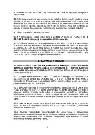 4
h) conduzir viaturas da PMMG, se habilitado em CNH de qualquer categoria e
credenciado.
3.2.2 Condições gerais de exercício do cargo: trabalhar tendo contato cotidiano com o
público, de forma individual ou em equipe, sob supervisão permanente, em ambiente
de trabalho que pode ser fechado ou a céu aberto, a pé, montado ou em veículos, em
horários diversos (diurno, noturno ou em rodízio de turnos). Atuar em condições de
pressão e de risco de contágio de moléstias e de morte em sua rotina de trabalho.
3.3 Remuneração e Jornada de Trabalho:
3.3.1 A remuneração básica inicial para o Soldado 2ª classe da PMMG é de R$
3.049,05 (três mil e quarenta e nove reais e cinco centavos).
3.3.2 Conforme previsto na Lei Complementar nº 127, de 02/07/2013, a carga horária
semanal de trabalho dos militares estaduais é de quarenta horas semanais, ressalvada
a exigência de estar pronto para cumprir a missão que lhe for confiada pelos seus
superiores hierárquicos ou impostas pelas leis e regulamentos, a qualquer hora do dia
ou da noite, na sede da unidade ou onde o serviço o exigir, conforme estabelecido pela
Lei nº 5.301, de 16/10/1969 e legislação complementar.
4 – DAS VAGAS E VALIDADE
4.1 Serão oferecidas 1.410 (um mil, quatrocentas e dez) vagas, sendo 1.269 (um mil
duzentas e sessenta e nove) vagas para o sexo masculino e 141 (cento e quarenta e
uma) vagas para o sexo feminino, conforme percentual definido no art. 3º da Lei nº
20.533, de 13/12/2012.
4.2 As vagas serão destinadas, após o Curso de Formação de Soldados, para
preenchimento de cargos das Unidades das 1ª, 2ª e 3ª Regiões da Polícia Militar e
Comando de Policiamento Especializado (CPE), compreendidas assim as cidades
constantes do anexo “H” deste Edital.
4.3 O concurso visa única e exclusivamente selecionar candidatos para o CFSd, cujas
vagas previstas no item 4.1 serão preenchidas mediante aprovação em todo o
processo seletivo previsto neste edital e matriculados somente os candidatos
aprovados e classificados dentro do limite de vagas previstas para o curso, conforme
sexo, durante o prazo de validade e desde que satisfaça os requisitos previstos neste
Edital.
4.3.1 Havendo vagas ociosas para determinado sexo, estas poderão ser preenchidas
pelos candidatos do sexo oposto excedentes no concurso, obedecendo rigorosamente
a ordem de classificação.
4.3.2 Havendo necessidade, disponibilidade de novas vagas e conveniência
administrativa, os candidatos aprovados em todas as fases e excedentes no concurso
poderão ser convocados para matrícula, obedecendo rigorosamente a ordem
decrescente de notas, conforme o sexo.
 