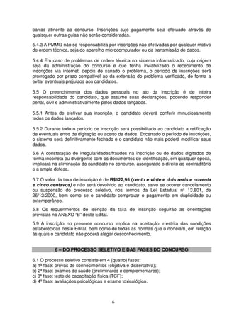 6
barras atinente ao concurso. Inscrições cujo pagamento seja efetuado através de
quaisquer outras guias não serão consideradas.
5.4.3 A PMMG não se responsabiliza por inscrições não efetivadas por qualquer motivo
de ordem técnica, seja do aparelho microcomputador ou da transmissão de dados.
5.4.4 Em caso de problemas de ordem técnica no sistema informatizado, cuja origem
seja da administração do concurso e que tenha inviabilizado o recebimento de
inscrições via internet, depois de sanado o problema, o período de inscrições será
prorrogado por prazo compatível ao da extensão do problema verificado, de forma a
evitar eventuais prejuízos aos candidatos.
5.5 O preenchimento dos dados pessoais no ato da inscrição é de inteira
responsabilidade do candidato, que assume suas declarações, podendo responder
penal, civil e administrativamente pelos dados lançados.
5.5.1 Antes de efetivar sua inscrição, o candidato deverá conferir minuciosamente
todos os dados lançados.
5.5.2 Durante todo o período de inscrição será possibilitado ao candidato a retificação
de eventuais erros de digitação ou acerto de dados. Encerrado o período de inscrições,
o sistema será definitivamente fechado e o candidato não mais poderá modificar seus
dados.
5.6 A constatação de irregularidades/fraudes na inscrição ou de dados digitados de
forma incorreta ou divergente com os documentos de identificação, em qualquer época,
implicará na eliminação do candidato no concurso, assegurado o direito ao contraditório
e a ampla defesa.
5.7 O valor da taxa de inscrição é de R$122,95 (cento e vinte e dois reais e noventa
e cinco centavos) e não será devolvido ao candidato, salvo se ocorrer cancelamento
ou suspensão do processo seletivo, nos termos da Lei Estadual nº 13.801, de
26/12/2000, bem como se o candidato comprovar o pagamento em duplicidade ou
extemporâneo.
5.8 Os requerimentos de isenção da taxa de inscrição seguirão as orientações
previstas no ANEXO “B” deste Edital.
5.9 A inscrição no presente concurso implica na aceitação irrestrita das condições
estabelecidas neste Edital, bem como de todas as normas que o norteiam, em relação
às quais o candidato não poderá alegar desconhecimento.
6 – DO PROCESSO SELETIVO E DAS FASES DO CONCURSO
6.1 O processo seletivo consiste em 4 (quatro) fases:
a) 1ª fase: provas de conhecimentos (objetiva e dissertativa);
b) 2ª fase: exames de saúde (preliminares e complementares);
c) 3ª fase: teste de capacitação física (TCF);
d) 4ª fase: avaliações psicológicas e exame toxicológico.
 