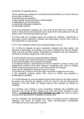 8
d) conteúdo: 40 (quarenta) pontos.
6.8 Os quesitos para avaliação do conteúdo da prova dissertativa, no valor de 08 (oito)
pontos cada, consistem em:
a) pertinência ao tema proposto;
b) argumentação coerente das ideias e informatividade;
c) adequação do uso de articuladores;
d) organização adequada de parágrafos;
e) propriedade vocabular.
6.9 A prova dissertativa (redação) com mais de 30 (trinta) linhas e/ou menos de 120
(cento e vinte) palavras será penalizada com a perda de 05 (cinco) pontos por linha que
passar, e de 01 (um) ponto por palavra que faltar.
6.10 Para cada erro verificado quanto aos quesitos de ortografia, morfossintaxe e
pontuação na prova dissertativa (redação) será descontado um ponto, até o limite de
20 (vinte) pontos em cada quesito.
6.10.1 O erro ortográfico idêntico será computado apenas uma vez.
6.11 A folha de resposta da prova dissertativa (redação) terá duas partes: uma
destinada à identificação do candidato e outra para a realização do texto da redação.
Nesta, não será permitida qualquer identificação do candidato, pois será repassada à
comissão de correção, assegurando o sigilo do autor.
6.12 Será atribuída nota zero à prova dissertativa (redação):
a) cujo conteúdo versar sobre tema diverso do estabelecido;
b) que fuja da tipologia, tema e proposta da redação;
c) considerada ilegível ou desenvolvida em forma de desenhos, números, versos, com
espaçamento excessivo entre letras, palavras e parágrafos, bem como em códigos
alheios à língua portuguesa escrita, ou em idioma diverso do Português;
d) que não for redigida com caneta de tinta azul ou preta;
e) cujo texto seja, no todo ou em parte, cópia, transcrição ou plágio de outro autor;
f) que apresentar qualquer escrita, sinal, marca ou símbolo que possibilite a
identificação do candidato.
6.13 A administração do concurso poderá fornecer folha avulsa (ou do próprio caderno
de provas) para rascunho da redação. A folha de rascunho será de preenchimento
facultativo e não será válida, em hipótese alguma, para avaliação da redação do
candidato.
6.14 Somente será corrigida a prova dissertativa (redação) dos candidatos que
obtiverem nota mínima de 60% (sessenta por cento) dos pontos atribuídos à prova
objetiva, na proporção de até 3 (três) candidatos por vaga para ambos os sexos,
incluindo-se os que estiverem empatados na nota de corte.
6.15 Os candidatos não classificados para efeito de correção da prova dissertativa
(redação), nos termos do subitem 6.14, serão automaticamente considerados
eliminados do concurso, para todos os efeitos.
 