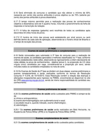 9
6.16 Será eliminado do concurso o candidato que não obtiver o mínimo de 60%
(sessenta por cento) dos pontos atribuídos à prova objetiva ou de 70% (setenta por
cento) dos pontos atribuídos à prova dissertativa.
6.17 O tempo máximo permitido para a realização das provas de conhecimentos
(objetiva e dissertativa) será de 4 (quatro) horas, incluindo o preenchimento da folha de
respostas e transcrição da redação.
6.17.1 A folha de respostas (gabarito) será recolhida de todos os candidatos após
decorridos 03 (três) horas de prova.
6.17.2 O horário de início das provas será estabelecido por sinal sonoro ou será
definido dentro de cada sala de aplicação, observando-se o horário oficial de Brasília e
o tempo de duração das provas.
2ª FASE
Exames de saúde (preliminares e complementares)
6.18 Serão convocados para submissão à 2ª fase do concurso para a realização de
exames de saúde, os candidatos aprovados e melhores classificados na 1ª fase, conforme
critérios estabelecidos neste edital, observando-se rigorosamente a ordem decrescente de
notas obtidas na prova de conhecimentos - objetiva (prova I), na proporção de 2,5 (dois
vírgula cinco) candidatos por vaga, considerando-se a proporção por sexo, sendo
incluídos todos os candidatos empatados na nota de corte.
6.19 Os Exames de Saúde da 2ª fase se dividem em duas etapas: exames preliminares e
exames complementares e serão realizados conforme os termos da Resolução
Conjunta nº 4.278, de 10/10/2013. Essa Resolução contém a relação das doenças e
alterações incapacitantes para ingresso na PMMG, encontrando-se disponível no site
do CRS www.pmmg.mg.gov.br/crs, sendo de inteira responsabilidade do candidato seu
conhecimento.
Exames preliminares de saúde
6.20 Os exames preliminares de saúde serão custeados pela PMMG e compor-se-ão
de:
a) clínico e antropométrico;
b) exame otorrinolaringológico com audiometria tonal e vocal;
c) acuidade visual e, quando indicado, exame oftalmológico;
d) odontológico.
6.20.1 Os exames preliminares de saúde serão realizados em Belo Horizonte, na
Academia de Polícia Militar (APM) e no Hospital da Polícia Militar (HPM).
Exames complementares de saúde
6.21 Os exames complementares de saúde serão custeados pelos candidatos.
 