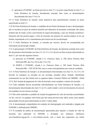 e) apresentar à FUMARC, na forma prevista no item 5.7 e no prazo especificado no item 5.1, a
       Ficha Eletrônica de Isenção, devidamente assinada, bem como as documentações
       discriminadas dos itens 5.3 ao 5.6.
5.9 A Ficha Eletrônica de Isenção estará disponível para preenchimento somente no prazo
especificado no item 5.1.
5.10 Na Ficha Eletrônica de Isenção, o candidato deverá firmar declaração de que é desempregado,
não se encontra em gozo de nenhum benefício previdenciário de prestação continuada, não aufere
nenhum tipo de renda, exceto a proveniente de seguro-desemprego, e que sua situação econômico-
financeira não lhe permite pagar o valor da inscrição sem prejuízo do sustento próprio ou de sua
família, respondendo civil e criminalmente pelo inteiro teor de sua declaração.
5.11 A Ficha Eletrônica de Isenção, se assinada por terceiro, deverá ser acompanhada por
instrumento de procuração simples.
5.12 A apresentação à FUMARC da Ficha Eletrônica de Isenção, devidamente assinada, bem como
dos documentos discriminados nos itens 5.3, 5.4, 5.5 e 5.6, deverá ser feita no prazo determinado no
item 5.1, por uma das seguintes formas:
     a) protocolo na FUMARC, situada à av. Francisco Sales, n. 540, bairro Floresta, Belo
            Horizonte/MG, das 9 às 12h ou das 13 às 17h;
     b) SEDEX, à FUMARC, situada à av. Francisco Sales, n. 540, bairro Floresta, Belo
            Horizonte/MG – CEP 30150-220, com os custos correspondentes por conta do candidato.
5.13 A Ficha Eletrônica de Isenção e as documentações discriminadas nos itens 5.3, 5.4, 5.5 e 5.6
deverão ser entregues ou enviadas em um envelope, tamanho ofício, fechado, identificado
externamente em sua face frontal com os seguintes dados: Concurso Público do CBMMG - Edital
12/12, Ref. Isenção do pagamento do valor da inscrição, nome completo e número de inscrição.
5.14 Cada candidato deverá encaminhar individualmente sua Ficha Eletrônica de Isenção e as
documentações discriminadas dos itens 5.3 ao 5.6, sendo vedado o envio de documentos de mais de
um candidato em um mesmo envelope.
5.15 Não serão analisados os pedidos de isenção do pagamento do valor da inscrição encaminhados
via fax, internet, ou qualquer outra forma que não esteja prevista neste edital, assim como aqueles
apresentados fora do prazo determinado no item 5.1 deste edital.
5.16 A documentação comprobatória da condição de desempregado será analisada e julgada pela
FUMARC e ratificada pelo CBMMG.
5.17 O resultado da análise da documentação apresentada para requerer a isenção do valor da
inscrição     será   publicado    no    DOEMG         e    divulgado   nos   endereços   eletrônicos
www.bombeiros.mg.gov.br e www.fumarc.com.br, com o nome dos requerentes em ordem


                                                 11
 
