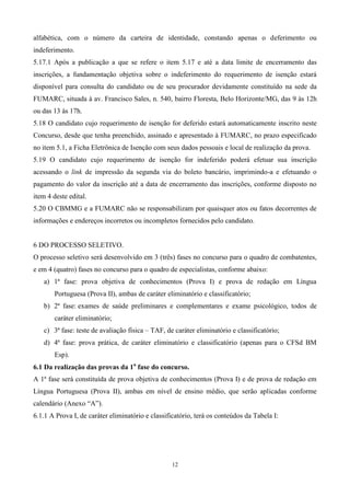 alfabética, com o número da carteira de identidade, constando apenas o deferimento ou
indeferimento.
5.17.1 Após a publicação a que se refere o item 5.17 e até a data limite de encerramento das
inscrições, a fundamentação objetiva sobre o indeferimento do requerimento de isenção estará
disponível para consulta do candidato ou de seu procurador devidamente constituído na sede da
FUMARC, situada à av. Francisco Sales, n. 540, bairro Floresta, Belo Horizonte/MG, das 9 às 12h
ou das 13 às 17h.
5.18 O candidato cujo requerimento de isenção for deferido estará automaticamente inscrito neste
Concurso, desde que tenha preenchido, assinado e apresentado à FUMARC, no prazo especificado
no item 5.1, a Ficha Eletrônica de Isenção com seus dados pessoais e local de realização da prova.
5.19 O candidato cujo requerimento de isenção for indeferido poderá efetuar sua inscrição
acessando o link de impressão da segunda via do boleto bancário, imprimindo-a e efetuando o
pagamento do valor da inscrição até a data de encerramento das inscrições, conforme disposto no
item 4 deste edital.
5.20 O CBMMG e a FUMARC não se responsabilizam por quaisquer atos ou fatos decorrentes de
informações e endereços incorretos ou incompletos fornecidos pelo candidato.


6 DO PROCESSO SELETIVO.
O processo seletivo será desenvolvido em 3 (três) fases no concurso para o quadro de combatentes,
e em 4 (quatro) fases no concurso para o quadro de especialistas, conforme abaixo:
   a) 1ª fase: prova objetiva de conhecimentos (Prova I) e prova de redação em Língua
       Portuguesa (Prova II), ambas de caráter eliminatório e classificatório;
   b) 2ª fase: exames de saúde preliminares e complementares e exame psicológico, todos de
       caráter eliminatório;
   c) 3ª fase: teste de avaliação física – TAF, de caráter eliminatório e classificatório;
   d) 4ª fase: prova prática, de caráter eliminatório e classificatório (apenas para o CFSd BM
       Esp).
6.1 Da realização das provas da 1a fase do concurso.
A 1ª fase será constituída de prova objetiva de conhecimentos (Prova I) e de prova de redação em
Língua Portuguesa (Prova II), ambas em nível de ensino médio, que serão aplicadas conforme
calendário (Anexo “A”).
6.1.1 A Prova I, de caráter eliminatório e classificatório, terá os conteúdos da Tabela I:




                                                  12
 