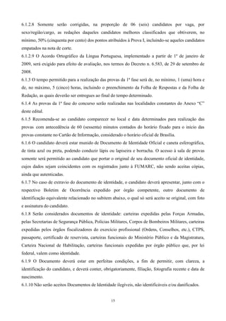 6.1.2.8 Somente serão corrigidas, na proporção de 06 (seis) candidatos por vaga, por
sexo/região/cargo, as redações daqueles candidatos melhores classificados que obtiverem, no
mínimo, 50% (cinquenta por cento) dos pontos atribuídos à Prova I, incluindo-se aqueles candidatos
empatados na nota de corte.
6.1.2.9 O Acordo Ortográfico da Língua Portuguesa, implementado a partir de 1º de janeiro de
2009, será exigido para efeito de avaliação, nos termos do Decreto n. 6.583, de 29 de setembro de
2008.
6.1.3 O tempo permitido para a realização das provas da 1ª fase será de, no mínimo, 1 (uma) hora e
de, no máximo, 5 (cinco) horas, incluindo o preenchimento da Folha de Respostas e da Folha de
Redação, as quais deverão ser entregues ao final do tempo determinado.
6.1.4 As provas da 1ª fase do concurso serão realizadas nas localidades constantes do Anexo “C”
deste edital.
6.1.5 Recomenda-se ao candidato comparecer no local e data determinados para realização das
provas com antecedência de 60 (sessenta) minutos contados do horário fixado para o início das
provas constante no Cartão de Informação, considerado o horário oficial de Brasília.
6.1.6 O candidato deverá estar munido de Documento de Identidade Oficial e caneta esferográfica,
de tinta azul ou preta, podendo conduzir lápis ou lapiseira e borracha. O acesso à sala de provas
somente será permitido ao candidato que portar o original de seu documento oficial de identidade,
cujos dados sejam coincidentes com os registrados junto à FUMARC, não sendo aceitas cópias,
ainda que autenticadas.
6.1.7 No caso de extravio do documento de identidade, o candidato deverá apresentar, junto com o
respectivo Boletim de Ocorrência expedido por órgão competente, outro documento de
identificação equivalente relacionado no subitem abaixo, o qual só será aceito se original, com foto
e assinatura do candidato.
6.1.8 Serão considerados documentos de identidade: carteiras expedidas pelas Forças Armadas,
pelas Secretarias de Segurança Pública, Polícias Militares, Corpos de Bombeiros Militares, carteiras
expedidas pelos órgãos fiscalizadores do exercício profissional (Ordens, Conselhos, etc.), CTPS,
passaporte, certificado de reservista, carteiras funcionais do Ministério Público e da Magistratura,
Carteira Nacional de Habilitação, carteiras funcionais expedidas por órgão público que, por lei
federal, valem como identidade.
6.1.9 O Documento deverá estar em perfeitas condições, a fim de permitir, com clareza, a
identificação do candidato, e deverá conter, obrigatoriamente, filiação, fotografia recente e data de
nascimento.
6.1.10 Não serão aceitos Documentos de Identidade ilegíveis, não identificáveis e/ou danificados.


                                                 15
 
