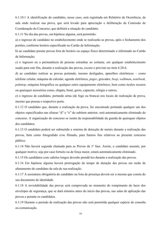 6.1.10.1 A identificação do candidato, nesse caso, será registrada em Relatório de Ocorrência, da
sala onde realizar sua prova, que será levado para apreciação e deliberação da Comissão de
Coordenação do Concurso, que definirá a situação do candidato.
6.1.11 No dia das provas, em hipótese alguma, será permitido:
a) o ingresso de candidato no estabelecimento onde se realizarão as provas, após o fechamento dos
portões, conforme horário especificado no Cartão de Informação;
b) ao candidato prestar provas fora do horário ou espaço físico determinado e informado no Cartão
de Informação;
c) o ingresso ou a permanência de pessoas estranhas ao certame, em qualquer estabelecimento
usado para este fim, durante a realização das provas, exceto o previsto no item 4.20.4;
d) ao candidato realizar as provas portando, mesmo desligados, aparelhos eletrônicos – como
telefone celular, máquina de calcular, agenda eletrônica, pager, gravador, beep, walkman, notebook,
palmtop, máquina fotográfica ou qualquer outro equipamento eletrônico, bem como óculos escuros
ou quaisquer acessórios como, chapéu, boné, gorro, capacete, relógio e outros;
e) o ingresso de candidato, portando arma (de fogo ou branca) nos locais de realização de prova,
mesmo que possua o respectivo porte.
6.1.12 O candidato que, durante a realização da prova, for encontrado portando qualquer um dos
objetos especificados nas alíneas “d” e “e” do subitem anterior, será automaticamente eliminado do
concurso. A organização do concurso se isenta da responsabilidade da guarda de quaisquer objetos
dos candidatos.
6.1.13 O candidato poderá ser submetido a sistema de detecção de metais durante a realização das
provas, bem como fotografado e/ou filmado, para futuros fins relativos ao presente concurso
público.
6.1.14 Não haverá segunda chamada para as Provas da 1ª fase. Assim, o candidato ausente, por
qualquer motivo, seja por caso fortuito ou de força maior, estará automaticamente eliminado.
6.1.15 Os candidatos com cabelos longos deverão prendê-los durante a realização das provas.
6.1.16 Em hipótese alguma haverá prorrogação do tempo de duração das provas em razão de
afastamento do candidato da sala de sua realização.
6.1.17 A assinatura obrigatória do candidato na lista de presença deverá ser a mesma que consta do
seu documento de identidade.
6.1.18 A inviolabilidade das provas será comprovada no momento do rompimento do lacre dos
envelopes de segurança, que se dará minutos antes do início das provas, nas salas de aplicação das
provas e perante os candidatos.
6.1.19 Durante o período de realização das provas não será permitida qualquer espécie de consulta
ou comunicação.
                                                 16
 