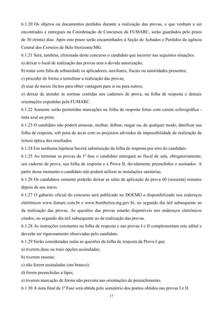 6.1.20 Os objetos ou documentos perdidos durante a realização das provas, e que venham a ser
encontrados e entregues na Coordenação de Concursos da FUMARC, serão guardados pelo prazo
de 30 (trinta) dias. Após este prazo serão encaminhados à Seção de Achados e Perdidos da agência
Central dos Correios de Belo Horizonte/MG.
6.1.21 Será, também, eliminado deste concurso o candidato que incorrer nas seguintes situações:
a) deixar o local de realização das provas sem a devida autorização;
b) tratar com falta de urbanidade os aplicadores, auxiliares, fiscais ou autoridades presentes;
c) proceder de forma a tumultuar a realização das provas;
d) usar de meios ilícitos para obter vantagem para si ou para outros;
e) deixar de atender às normas contidas nos cadernos de prova, na folha de resposta e demais
orientações expedidas pela FUMARC.
6.1.22 Somente serão permitidas marcações na folha de resposta feitas com caneta esferográfica -
tinta azul ou preta.
6.1.23 O candidato não poderá amassar, molhar, dobrar, rasgar ou, de qualquer modo, danificar sua
folha de resposta, sob pena de arcar com os prejuízos advindos da impossibilidade de realização da
leitura óptica dos resultados.
6.1.24 Em nenhuma hipótese haverá substituição da folha de resposta por erro do candidato.
6.1.25 Ao terminar as provas da 1ª fase o candidato entregará ao fiscal de sala, obrigatoriamente,
seu caderno de prova, sua folha de resposta e a Prova II, devidamente preenchidos e assinados. A
partir desse momento o candidato não poderá utilizar as instalações sanitárias.
6.1.26 Os candidatos somente poderão deixar as salas de aplicação de prova 60 (sessenta) minutos
depois de seu início.
6.1.27 O gabarito oficial do concurso será publicado no DOEMG e disponibilizado nos endereços
eletrônicos www.fumarc.com.br e www.bombeiros.mg.gov.br, no segundo dia útil subsequente ao
da realização das provas. As questões das provas estarão disponíveis nos endereços eletrônicos
citados, no segundo dia útil subsequente ao da realização das provas.
6.1.28 As instruções constantes na folha de resposta e nas provas I e II complementam este edital e
deverão ser rigorosamente observadas pelo candidato.
6.1.29 Serão consideradas nulas as questões da folha de resposta da Prova I que:
a) tiverem duas ou mais opções assinaladas;
b) tiverem rasuras;
c) não forem assinaladas (em branco);
d) forem preenchidas a lápis;
e) tiverem marcação de forma não prevista nas orientações de preenchimento.
6.1.30 A nota final da 1ª Fase será obtida pelo somatório dos pontos obtidos nas provas I e II.
                                                  17
 