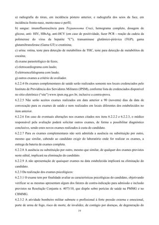 a) radiografia do tórax, em incidência póstero anterior, e radiografia dos seios da face, em
incidência fronto-naso, mento-naso e perfil;
b) sangue: imunofluorescência para Trypanosoma Cruzi, hemograma completo, dosagem de
glicose, anti- HIV, HBsAg, anti-HCV (em caso de positividade, fazer PCR - reação da cadeia da
polimerase do vírus da hepatite "C"), transaminase glutâmico-pirúvica (TGP), gama
glutamiltransferase (Gama GT) e creatinina;
c) urina: rotina, teste para detecção de metabólitos de THC, teste para detecção de metabólitos de
cocaína;
d) exame parasitológico de fezes;
e) eletrocardiograma com laudo;
f) eletroencefalograma com laudo;
g) outros exames a critério do avaliador.
6.2.2.4 Os exames complementares de saúde serão realizados somente nos locais credenciados pelo
Instituto de Previdência dos Servidores Militares (IPSM), conforme lista de credenciados disponível
no sítio eletrônico (“site”) www.ipsm.mg.gov.br, inclusive a contra-prova.
6.2.2.5 Não serão aceitos exames realizados em data anterior a 90 (noventa) dias da data de
convocação para os exames de saúde e nem realizados em locais diferentes dos estabelecidos no
item anterior.
6.2.2.6 Em caso de eventuais alterações nos exames citados nos itens 6.2.2.2 e 6.2.2.3, o médico
responsável pela avaliação poderá solicitar outros exames, de forma a possibilitar diagnóstico
conclusivo, sendo estes novos exames realizados à custa do candidato.
6.2.2.7 Para os exames complementares não será admitida a ausência ou substituição por outro,
mesmo que similar, cabendo ao candidato exigir do laboratório onde for realizar os exames, a
entrega da bateria de exames completa.
6.2.2.8 A ausência ou substituição por outro, mesmo que similar, de qualquer dos exames previstos
neste edital, implicará na eliminação do candidato.
6.2.2.9 A não apresentação de quaisquer exames na data estabelecida implicará na eliminação do
candidato.
6.2.3 Da realização dos exames psicológicos:
6.2.3.1 O exame tem por finalidade avaliar as características psicológicas do candidato, objetivando
verificar se as mesmas apresentam algum dos fatores de contra-indicação para admissão e inclusão
previstos na Resolução Conjunta n. 4073/10, que dispõe sobre perícias de saúde na PMMG e no
CBMMG.
6.2.3.2 A atividade bombeiro militar submete o profissional à forte pressão externa e emocional,
porte de arma de fogo, risco de morte, de invalidez, de contágio por doenças, de degeneração do
                                                 19
 