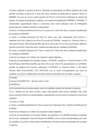 a) contra o gabarito e questões da Prova I (devendo ser apresentado em folhas separadas para cada
questão recorrida), no prazo de 3 (três) dias úteis, contados da publicação do gabarito oficial no
DOEMG. No caso de recurso contra questões da Prova I, deverá haver indicação do número da
questão, da resposta marcada pelo candidato e da resposta divulgada pelo CBMMG e FUMARC. É
recomendada argumentação lógica e consistente, bem como indicação clara da bibliografia
pesquisada pelo candidato referente a cada questão;
b) contra o resultado preliminar da Prova I, no prazo de 3 (três) dias úteis, contados da publicação
do resultado no DOEMG;
c) contra o resultado preliminar da Prova II. Nesse caso, para interposição desse recurso, o
candidato terá vista à cópia de sua Prova II na sede da FUMARC, situada à av. Francisco Sales, n.
540, bairro Floresta, Belo Horizonte/MG, das 9h às 12h ou das 13h às 17h, pessoalmente, durante o
período recursal de 3 (três) dias úteis, contados da publicação do resultado no DOEMG;
d) contra o resultado preliminar da 1ª Fase, no prazo de 3 (três) dias úteis, contados da publicação
do resultado no DOEMG;
e) deverá ser entregue em 2 (duas) vias (original e cópia), digitadas;
f) deverá ser encaminhado em envelope fechado, à FUMARC, situada à av. Francisco Sales, n. 540,
bairro Floresta, Belo Horizonte/MG, das 9h às 12h ou das 13h às 17h, pessoalmente ou via SEDEX,
postado nas agências dos Correios, endereçado à FUMARC, av. Francisco Sales, n. 540, bairro
Floresta, Belo Horizonte/MG, CEP 30150-220, com os custos correspondentes por conta do
candidato, nos prazos estabelecidos, devendo constar no destinatário do envelope o seguinte:
FUMARC
Concurso CFSd BM 2014 – Recurso contra 1ª fase
ENDEREÇO

g) No remetente deverá constar apenas: nome do candidato, número de inscrição e endereço.
7.6.1.1 Admitir-se-á um único recurso, contra cada questão, pelo mesmo candidato. Não serão
aceitos recursos coletivos ou encaminhados conjuntamente em um mesmo envelope por mais de um
candidato.
7.6.2 Para a 2ª fase:
a) contra o resultado preliminar da 2ª fase, no prazo de 3 (três) dias úteis, contados da publicação do
resultado;
b) deverá ser entregue em 2 (duas) vias (original e cópia), digitadas;
c) deverá ser encaminhado em envelope fechado, pessoalmente ou via SEDEX postado nas agências
dos Correios, endereçado à Junta de Seleção do CBMMG, com os custos correspondentes por conta
do candidato, nos prazos e forma abaixo estabelecidos, devendo constar no destinatário do envelope
o seguinte:
                                                  22
 