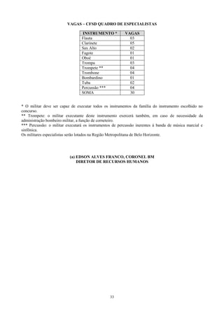 VAGAS – CFSD QUADRO DE ESPECIALISTAS

                                 INSTRUMENTO *           VAGAS
                                 Flauta                    03
                                 Clarinete                 05
                                 Sax Alto                  02
                                 Fagote                    01
                                 Oboé                      01
                                 Trompa                    03
                                 Trompete **               04
                                 Trombone                  04
                                 Bombardino                01
                                 Tuba                      02
                                 Percussão ***             04
                                 SOMA                      30


* O militar deve ser capaz de executar todos os instrumentos da família do instrumento escolhido no
concurso.
** Trompete: o militar executante deste instrumento exercerá também, em caso de necessidade da
administração bombeiro militar, a função de corneteiro.
*** Percussão: o militar executará os instrumentos de percussão inerentes à banda de música marcial e
sinfônica.
Os militares especialistas serão lotados na Região Metropolitana de Belo Horizonte.




                          (a) EDSON ALVES FRANCO, CORONEL BM
                              DIRETOR DE RECURSOS HUMANOS




                                                 33
 