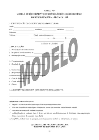 ANEXO “E”
          MODELO DE REQUERIMENTO DE RECURSO/FORMULÁRIO DE RECURSO
                                 CONCURSO CFSd BM 14 – EDITAL N. 12/12


1. IDENTIFICAÇÃO DO CANDIDATO (CAPA DO RECURSO)
Nome ________________________________________________________________________
CPF __________________________ Identidade _________________ Inscrição n.: __________
Endereço:_____________________________________________________________________
Telefone_________________            Cidade onde realizou a prova: ________________________
                                _____________________,_____ de ___________ de ________.
                                       ___________________________________
                                                 Assinatura do Candidato
2. SOLICITAÇÃO:
2.1 Prova objetiva de conhecimentos:
( ) do gabarito oficial da matéria de ________________________________, questão n. __________
( ) outros (especificar) _______________________________________________________________


2.2 Prova de redação:
( ) Resultado da prova ( ) Desenvolvimento da prova


2.3 Demais fases:
( ) Requerimento de recurso/laudo ( ) Recurso
Exames de saúde: ( ) preliminares ( ) complementares
( ) Teste de Avaliação Física
( ) Exame psicológico
( ) Outros: _______________


3. ARGUMENTAÇÃO LÓGICA E CONSISTENTE DO CANDIDATO:
________________________________________________________________________________________________
________________________________________________________________________________________________


INSTRUÇÕES: O candidato deverá:
   Digitar o recurso de acordo com as especificações estabelecidas no edital.
   Usar um formulário de recurso para cada questão, prova, teste ou exame em que solicitar revisão.
   Apresentar argumentação lógica e consistente.
   A Identificação do candidato (item 1) deverá ser feita em uma folha separada da Solicitação e da Argumentação
    lógica e consistente do candidato (itens 2 e 3).
ATENÇÃO! A inobservância de quaisquer das instruções acima resultará no indeferimento do recurso.


                                (a) EDSON ALVES FRANCO, CORONEL BM
                                    DIRETOR DE RECURSOS HUMANOS

                                                           34
 