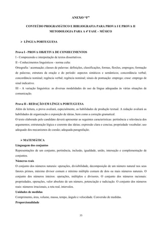 ANEXO “F”

         CONTEÚDO PROGRAMÁTICO E BIBLIOGRAFIA PARA PROVA I E PROVA II
                              METODOLOGIA PARA A 4ª FASE – MÚSICO


     LÍNGUA PORTUGUESA


Prova I - PROVA OBJETIVA DE CONHECIMENTOS
I - Compreensão e interpretação de textos dissertativos.
II - Conhecimentos linguísticos - norma culta:
Ortografia / acentuação; classes de palavras: definições, classificações, formas, flexões, empregos; formação
de palavras; estrutura da oração e do período: aspectos sintáticos e semânticos; concordância verbal;
concordância nominal; regência verbal; regência nominal; sinais de pontuação: emprego; crase: emprego de
sinal indicativo.
III - A variação linguística: as diversas modalidades do uso da língua adequadas às várias situações de
comunicação.


Prova II - REDAÇÃO EM LÍNGUA PORTUGUESA
Além da leitura, a prova avaliará, especialmente, as habilidades de produção textual. A redação avaliará as
habilidades de organização e exposição de ideias, bem como a correção gramatical.
O texto elaborado pelo candidato deverá apresentar as seguintes características: pertinência e relevância dos
argumentos; estruturação lógica e coerente das ideias; expressão clara e concisa; propriedade vocabular; uso
adequado dos mecanismos de coesão; adequada paragrafação.


     MATEMÁTICA
Linguagem dos conjuntos
Representações de um conjunto, pertinência, inclusão, igualdade, união, interseção e complementação de
conjuntos.
Números reais
O conjunto dos números naturais: operações, divisibilidade, decomposição de um número natural nos seus
fatores primos, máximo divisor comum e mínimo múltiplo comum de dois ou mais números naturais. O
conjunto dos números inteiros: operações, múltiplos e divisores. O conjunto dos números racionais:
propriedades, operações, valor absoluto de um número, potenciação e radiciação. O conjunto dos números
reais: números irracionais, a reta real, intervalos.
Unidades de medidas
Comprimento, área, volume, massa, tempo, ângulo e velocidade. Conversão de medidas.
Proporcionalidade



                                                       35
 