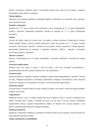 Razões e proporções: grandezas direta e inversamente proporcionais, regra de três simples e composta.
Porcentagens. Juros simples e compostos.
Cálculo algébrico
Operações com expressões algébricas, identidades algébricas. Polinômios de coeficientes reais: operações,
raízes, teorema do resto.
Equações e inequações
Equações do 1º e 2º graus, relação entre coeficientes e raízes. Inequações de 1º e 2º graus, desigualdades
produto e quociente, interpretação geométrica. Sistemas de equações de 1º e 2º graus, interpretação
geométrica.
Funções
Conceito de função, função de variável real e seu gráfico no plano cartesiano. Composição de funções,
função modular, funções inversas, funções polinomiais. Estudo das funções do 1º e 2º graus. Funções
crescentes e decrescentes, máximos e mínimos de uma função. Função exponencial e função logaritmo:
propriedades fundamentais de expoentes e logaritmos, operações. Gráficos.             Equações e inequações
envolvendo expoentes e logaritmos.
Matrizes e sistemas
Matrizes e determinantes até a 4ª ordem, propriedades e operações. Resolução e discussão de sistemas
lineares.
Geometria analítica plana
Distância entre dois pontos no plano e entre um ponto e uma reta. Condições de paralelismo e
perpendicularismo de retas no plano. Estudo da reta e da circunferência.
Geometria plana
Elementos primitivos, segmento, semirreta, semiplano e ângulo. Retas perpendiculares e paralelas. Teorema
de Tales. Triângulos-congruência e semelhança. Quadriláteros. Polígonos. Circunferência e disco. Relações
métricas no triângulo e na circunferência. Perímetro e área das principais figuras planas.
Geometria espacial
Conceitos básicos. Posições relativas de retas e planos no espaço. Área lateral e volume do prisma, pirâmide,
cilindro, cone e esfera.
Trigonometria
Medida de um arco, o grau e o radiano, relação entre arcos e ângulos. O seno, o cosseno e a tangente de um
ângulo. Fórmulas para a adição e subtração de arcos. Lei dos senos e lei dos cossenos. Identidades
trigonométricas básicas, equações trigonométricas simples. As funções seno, cosseno, tangente e seus
gráficos. Relações trigonométricas no triângulo retângulo.
Sequências numéricas
Sequências. Progressões aritméticas e geométricas. Noção de limite de uma sequência. Soma dos termos de
uma progressão geométrica infinita.
Análise combinatória e probabilidade


                                                      36
 