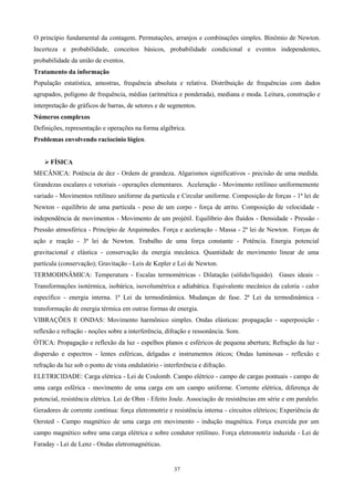 O princípio fundamental da contagem. Permutações, arranjos e combinações simples. Binômio de Newton.
Incerteza e probabilidade, conceitos básicos, probabilidade condicional e eventos independentes,
probabilidade da união de eventos.
Tratamento da informação
População estatística, amostras, frequência absoluta e relativa. Distribuição de frequências com dados
agrupados, polígono de frequência, médias (aritmética e ponderada), mediana e moda. Leitura, construção e
interpretação de gráficos de barras, de setores e de segmentos.
Números complexos
Definições, representação e operações na forma algébrica.
Problemas envolvendo raciocínio lógico.


     FÍSICA
MECÂNICA: Potência de dez - Ordem de grandeza. Algarismos significativos - precisão de uma medida.
Grandezas escalares e vetoriais - operações elementares. Aceleração - Movimento retilíneo uniformemente
variado - Movimentos retilíneo uniforme da partícula e Circular uniforme. Composição de forças - 1ª lei de
Newton - equilíbrio de uma partícula - peso de um corpo - força de atrito. Composição de velocidade -
independência de movimentos - Movimento de um projétil. Equilíbrio dos fluídos - Densidade - Pressão -
Pressão atmosférica - Princípio de Arquimedes. Força e aceleração - Massa - 2ª lei de Newton. Forças de
ação e reação - 3ª lei de Newton. Trabalho de uma força constante - Potência. Energia potencial
gravitacional e elástica - conservação da energia mecânica. Quantidade de movimento linear de uma
partícula (conservação); Gravitação - Leis de Kepler e Lei de Newton.
TERMODINÂMICA: Temperatura - Escalas termométricas - Dilatação (sólido/líquido). Gases ideais –
Transformações isotérmica, isobárica, isovolumétrica e adiabática. Equivalente mecânico da caloria - calor
específico - energia interna. 1ª Lei da termodinâmica. Mudanças de fase. 2ª Lei da termodinâmica -
transformação de energia térmica em outras formas de energia.
VIBRAÇÕES E ONDAS: Movimento harmônico simples. Ondas elásticas: propagação - superposição -
reflexão e refração - noções sobre a interferência, difração e ressonância. Som.
ÓTICA: Propagação e reflexão da luz - espelhos planos e esféricos de pequena abertura; Refração da luz -
dispersão e espectros - lentes esféricas, delgadas e instrumentos óticos; Ondas luminosas - reflexão e
refração da luz sob o ponto de vista ondulatório - interferência e difração.
ELETRICIDADE: Carga elétrica - Lei de Coulomb. Campo elétrico - campo de cargas pontuais - campo de
uma carga esférica - movimento de uma carga em um campo uniforme. Corrente elétrica, diferença de
potencial, resistência elétrica. Lei de Ohm - Efeito Joule. Associação de resistências em série e em paralelo.
Geradores de corrente contínua: força eletromotriz e resistência interna - circuitos elétricos; Experiência de
Oersted - Campo magnético de uma carga em movimento - indução magnética. Força exercida por um
campo magnético sobre uma carga elétrica e sobre condutor retilíneo. Força eletromotriz induzida - Lei de
Faraday - Lei de Lenz - Ondas eletromagnéticas.


                                                       37
 