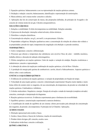 2. Equações químicas: balanceamento e uso na representação de reações químicas comuns.
3. Oxidação e redução: conceito, balanceamento, identificação e representação de semirreações.
4. Massa atômica, mol e massa molar: conceitos e cálculos.
5. Aplicações das leis de conservação da massa, das proporções definidas, do princípio de Avogadro e do
conceito de volume molar de um gás. Cálculos estequiométricos.
SOLUÇÕES LÍQUIDAS
1. Soluções e solubilidade. O efeito da temperatura na solubilidade. Soluções saturadas.
2. O processo de dissolução: interações soluto/solvente; efeitos térmicos.
3. Eletrólitos e soluções eletrolíticas.
4. Concentração de soluções: em g/L, em mol/L e em percentuais. Cálculos.
5. Propriedades coligativas. Relações qualitativas entre a concentração de soluções de solutos não-voláteis e
as propriedades: pressão de vapor, temperatura de congelação e de ebulição e a pressão osmótica.
TERMOQUÍMICA
1. Calor e temperatura: conceito e diferenciação.
2. Processos que alteram a temperatura das substâncias sem envolver fluxo de calor – trabalho mecânico,
trabalho elétrico e absorção de radiação eletromagnética.
3. Efeitos energéticos em reações químicas. Calor de reação e variação de entalpia. Reações exotérmicas e
endotérmicas: conceito e representação.
4. A obtenção de calores de reação por combinação de reações químicas; a lei de Hess. Cálculos.
5. A produção de energia pela queima de combustíveis: carvão, álcool e hidrocarbonetos. Aspectos químicos e
efeitos sobre o meio ambiente.
CINÉTICA E EQUILÍBRIO QUÍMICO
1. Evidências de ocorrência de reações químicas: a variação de propriedades em função do tempo.
2. Velocidade de uma reação química: conceito e determinação experimental. Reações muito rápidas e muito
lentas efeito do contato entre os reagentes, de sua concentração, da temperatura, da pressão na velocidade de
reações químicas. Catalisadores e inibidores.
3. Colisões moleculares: frequência e energia. Energia de ativação e estado de transição (complexo ativado):
conceitos, construção e interpretação de diagramas.
4. Reações químicas reversíveis. Evidências experimentais para o fenômeno da reversibilidade.
5. Equilíbrio químico: caracterização experimental e natureza dinâmica.
6. A modificação do estado de equilíbrio de um sistema: efeitos provocados pela alteração da concentração
dos reagentes, da pressão e da temperatura. O princípio de Lê Chatelier. Aplicações.
ÁCIDOS E BASES
1. Distinção operacional entre ácidos e bases.
2. Ácidos e bases (fortes e fracos) de Arrhenius; reações de neutralização.
3. Produto iônico da água. pH: conceito, escala e usos.
4. Indicadores ácido-base: conceito e utilização.
QUÍMICA ORGÂNICA

                                                      39
 