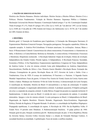  NOÇÕES DE DIREITOS HUMANOS
Histórico dos Direitos Humanos. Direitos individuais. Direitos Sociais e Direitos Difusos. Direitos Civis e
Políticos. Direitos Fundamentais. Violação de Direitos Humanos. Segurança Pública e Cidadania.
Declaração Universal dos Direitos Humanos. Constituição Federal (artigos 1º ao 10). Constituição Estadual:
Título II (artigos 4º e 5º), Título IV (artigos 185 a 226). Lei n. 9.455, de 7 de abril de 1.997, Lei da Tortura.
Lei n. 8.069, de 13 de julho de 1.990, Estatuto da Criança e do Adolescente. Lei n. 10.741, de 1º de outubro
de 2.003, Estatuto do Idoso.


     HISTÓRIA
História geral: A Transição do Feudalismo para Capitalismo; A Formação das Monarquias Nacionais; O
Expansionismo Marítimo-Comercial Europeu: Navegações portuguesas; Navegações espanholas; Efeitos da
expansão européia. A América Pré-Colombiana: O homem americano; As civilizações: Astecas, Maias e
Incas. O Renascimento Cultural: Características da cultura renascentista; O renascimento e o humanismo na
Itália. A Reforma e a Contra-Reforma: Reforma na Alemanha; A contra-reforma. O Iluminismo: Fisiocracia
e liberalismo; Despotismo esclarecido. A Revolução Industrial: Etapas da revolução; Efeitos de revolução.
Independência dos Estados Unidos: Pressão inglesa; A Independência. A Revolução Francesa: Sociedade,
Economia e Política. A Era Napoleônica: Expansionismo napoleônico; Congresso de Viena. Independência
da América Latina: A crise do sistema colonial; Lutas pela Independência na América; Imperialismo;
Neocolonialismo; Partilha da África e Ásia. Primeira Guerra Mundial e Revolução Russa. Formação das
Alianças; Consequências da guerra; Revolução Russa de 1917; Governo de Lenin e Stalin; Crise e
Totalitarismo; Crise de 1929; O avanço do totalitarismo; O Fascismo e o Nazismo. A Segunda Guerra
Mundial: Imperialismo; Fases da guerra. A Guerra Fria: Guerra do Vietnã; Guerra da Coreia; Guerra entre
Árabes e Judeus. Mudanças nas fronteiras: O fim da União Soviética; A democratização do Leste Europeu;
A reunificação da Alemanha. História do Brasil: O mercantilismo e as bases da colonização: O modelo
colonizador português; A organização administrativa colonial; A produção açucareira. O Império português
em crise e a expansão da conquista colonial: A união Ibérica; O papel da pecuária na expansão territorial; O
bandeirantismo. A idade do ouro no Brasil: A corrida do ouro e o povoamento do sudeste; A sociedade
mineradora. Apogeu e crise do sistema colonial: A corte portuguesa no Brasil; A Independência do Brasil.
Organização do Império Brasileiro: Primeiro Reinado; Organização Sócio-Econômica; Organização
Política; Período de Regência; O Segundo Reinado. O advento e a consolidação da República Oligárquica:
Propaganda republicana; A consolidação do regime; A Revolução de 1930: fim da República Velha. O
Estado Novo. O período entre Ditaduras: A Redemocratização brasileira.             O golpe político de 1964:
Situação geral do país; Situação econômica pós-64. Redemocratização do país: A Nova República; Diretas
Já; Governo Sarney; Governo Collor; Governo Itamar e a eleição de Fernando Henrique Cardoso; A
sociedade brasileira na atualidade. A globalização. Focos de tensão e conflitos mundiais.




                                                       41
 