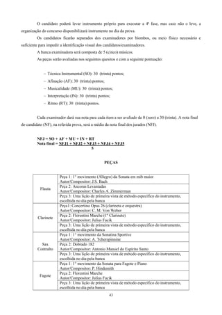 O candidato poderá levar instrumento próprio para executar a 4ª fase, mas caso não o leve, a
organização do concurso disponibilizará instrumento no dia da prova.
         Os candidatos ficarão separados dos examinadores por biombos, ou meio físico necessário e
suficiente para impedir a identificação visual dos candidatos/examinadores.
         A banca examinadora será composta de 5 (cinco) músicos.
         As peças serão avaliadas nos seguintes quesitos e com a seguinte pontuação:


                Técnica Instrumental (SO): 30 (trinta) pontos;
                Afinação (AF): 30 (trinta) pontos;
                Musicalidade (MU): 30 (trinta) pontos;
                Interpretação (IN): 30 (trinta) pontos;
                Ritmo (RT): 30 (trinta) pontos.


         Cada examinador dará sua nota para cada item a ser avaliado de 0 (zero) a 30 (trinta). A nota final
do candidato (NF), na referida prova, será a média da nota final dos jurados (NFJ).


         NFJ = SO + AF + MU + IN + RT
         Nota final = NFJ1 + NFJ2 + NFJ3 + NFJ4 + NFJ5
                                      5


                                                   PEÇAS


                       Peça 1: 1° movimento (Allegro) da Sonata em mib maior
                       Autor/Compositor: J.S. Bach
                       Peça 2: Ancoras Levantadas
           Flauta
                       Autor/Compositor: Charles A. Zimmerman
                       Peça 3: Uma lição de primeira vista de método específico do instrumento,
                       escolhida no dia pela banca
                       Peça1: Concertino Opus 26 (clarineta e orquestra)
                       Autor/Compositor: C. M. Von Weber
                       Peça 2: Florentini Marche (1º Clarinete)
          Clarinete
                       Autor/Compositor: Julius Fucik
                       Peça 3: Uma lição de primeira vista de método específico do instrumento,
                       escolhida no dia pela banca
                       Peça 1: 1° movimento da Sonatina Sportive
                       Autor/Compositor: A. Tcherepinnine
            Sax        Peça 2: Dobrado 182
          Contralto    Autor/Compositor: Antonio Manoel do Espírito Santo
                       Peça 3: Uma lição de primeira vista de método específico do instrumento,
                       escolhida no dia pela banca
                       Peça 1: 1° movimento da Sonata para Fagote e Piano
                       Autor/Compositor: P. Hindemith
                       Peça 2: Florentini Marche
           Fagote
                       Autor/Compositor: Julius Fucik
                       Peça 3: Uma lição de primeira vista de método específico do instrumento,
                       escolhida no dia pela banca
                                                      43
 