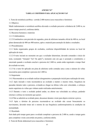 ANEXO “G”
                        TABELA E CRITÉRIOS PARA APLICAÇÃO DO TAF


1. Teste de resistência aeróbica - corrida 2.400 metros (sexo masculino e feminino)
1.1 Objetivo:
Medir indiretamente a resistência aeróbica devendo o avaliado percorrer a distância de 2.400 m, no
menor tempo possível, conforme tabela.
1.2 Recursos humanos e materiais
1.2.1 Colaboradores;
1.2.2 Cronômetros com precisão de segundos, pista de atletismo tamanho oficial de 400 m, ou local
plano demarcado de 400 em 400 metros, apito e material para anotação de dados e resultados.
1.3 Procedimentos
1.3.1 Serão organizados grupos de avaliados, conforme disponibilidade do terreno ou local de
aplicação do teste;
1.3.2 O teste iniciará no momento em que o avaliador determinar, devendo comandar o início do
teste, (comando “Atenção! Vai! Ou apito”), momento este em que é acionado o cronômetro; e
encerrado quando o avaliado concluir o percurso de 2.400 m, sendo então registrado o tempo final
do avaliado no teste;
1.3.3 Se o teste for aplicado em pista de atletismo serão contadas uma a uma o número de voltas
necessárias para completar o percurso de 2.400 m.
1.4 Importante
1.4.1 Recomenda-se ao avaliado realizar alongamentos e preparação inicial para realização do teste;
1.4.2 Após iniciado o teste recomenda-se ao avaliado a manter o mesmo ritmo, frequência de
passadas durante todo o percurso, evitando-se chegar na última volta com velocidade, e esforços
muito superiores às voltas que vinham sendo realizadas anteriormente;
1.4.3 Durante o teste o avaliado poderá andar, ou alterar sua velocidade ou esforço, podendo
retornar o esforço no momento que quiser;
1.4.4 Não se admitirá ao avaliado parar, descansar durante o teste para depois reiniciar a prova;
1.4.5 Após o término do percurso recomenda-se ao avaliado não cessar bruscamente os
movimentos, devendo trotar até o retorno de sua frequência cardiorrespiratória às condições de
normalidade.
1.5 Resultado
Será dado pelo tempo gasto para o avaliado completar o percurso de 2.400 m, sendo o tempo gasto
para completar o teste convertido em pontos, conforme tabela.
2. Teste de flexão abdominal (sexo masculino e feminino)
                                                  45
 