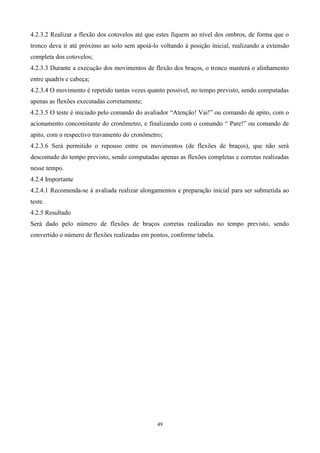 4.2.3.2 Realizar a flexão dos cotovelos até que estes fiquem ao nível dos ombros, de forma que o
tronco deva ir até próximo ao solo sem apoiá-lo voltando à posição inicial, realizando a extensão
completa dos cotovelos;
4.2.3.3 Durante a execução dos movimentos de flexão dos braços, o tronco manterá o alinhamento
entre quadris e cabeça;
4.2.3.4 O movimento é repetido tantas vezes quanto possível, no tempo previsto, sendo computadas
apenas as flexões executadas corretamente;
4.2.3.5 O teste é iniciado pelo comando do avaliador “Atenção! Vai!” ou comando de apito, com o
acionamento concomitante do cronômetro, e finalizando com o comando “ Pare!” ou comando de
apito, com o respectivo travamento do cronômetro;
4.2.3.6 Será permitido o repouso entre os movimentos (de flexões de braços), que não será
descontado do tempo previsto, sendo computadas apenas as flexões completas e corretas realizadas
nesse tempo.
4.2.4 Importante
4.2.4.1 Recomenda-se à avaliada realizar alongamentos e preparação inicial para ser submetida ao
teste.
4.2.5 Resultado
Será dado pelo número de flexões de braços corretas realizadas no tempo previsto, sendo
convertido o número de flexões realizadas em pontos, conforme tabela.




                                               49
 