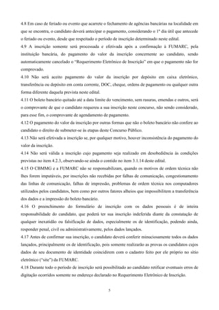 4.8 Em caso de feriado ou evento que acarrete o fechamento de agências bancárias na localidade em
que se encontra, o candidato deverá antecipar o pagamento, considerando o 1º dia útil que antecede
o feriado ou evento, desde que respeitado o período de inscrição determinado neste edital.
4.9 A inscrição somente será processada e efetivada após a confirmação à FUMARC, pela
instituição bancária, do pagamento do valor da inscrição concernente ao candidato, sendo
automaticamente cancelado o “Requerimento Eletrônico de Inscrição” em que o pagamento não for
comprovado.
4.10 Não será aceito pagamento do valor da inscrição por depósito em caixa eletrônico,
transferência ou depósito em conta corrente, DOC, cheque, ordens de pagamento ou qualquer outra
forma diferente daquela prevista neste edital.
4.11 O boleto bancário quitado até a data limite do vencimento, sem rasuras, emendas e outros, será
o comprovante de que o candidato requereu a sua inscrição neste concurso, não sendo considerado,
para esse fim, o comprovante de agendamento de pagamento.
4.12 O pagamento do valor da inscrição por outras formas que não o boleto bancário não confere ao
candidato o direito de submeter-se às etapas deste Concurso Público.
4.13 Não será efetivada a inscrição se, por qualquer motivo, houver inconsistência do pagamento do
valor da inscrição.
4.14 Não será válida a inscrição cujo pagamento seja realizado em desobediência às condições
previstas no item 4.2.3, observando-se ainda o contido no item 3.1.14 deste edital.
4.15 O CBMMG e a FUMARC não se responsabilizam, quando os motivos de ordem técnica não
lhes forem imputáveis, por inscrições não recebidas por falhas de comunicação, congestionamento
das linhas de comunicação, falhas de impressão, problemas de ordem técnica nos computadores
utilizados pelos candidatos, bem como por outros fatores alheios que impossibilitem a transferência
dos dados e a impressão do boleto bancário.
4.16 O preenchimento do formulário de inscrição com os dados pessoais é de inteira
responsabilidade do candidato, que poderá ter sua inscrição indeferida diante da constatação de
qualquer inexatidão ou falsificação de dados, especialmente os de identificação, podendo ainda,
responder penal, civil ou administrativamente, pelos dados lançados.
4.17 Antes de confirmar sua inscrição, o candidato deverá conferir minuciosamente todos os dados
lançados, principalmente os de identificação, pois somente realizarão as provas os candidatos cujos
dados de seu documento de identidade coincidirem com o cadastro feito por ele próprio no sítio
eletrônico (“site”) da FUMARC.
4.18 Durante todo o período de inscrição será possibilitado ao candidato retificar eventuais erros de
digitação ocorridos somente no endereço declarado no Requerimento Eletrônico de Inscrição.


                                                  5
 