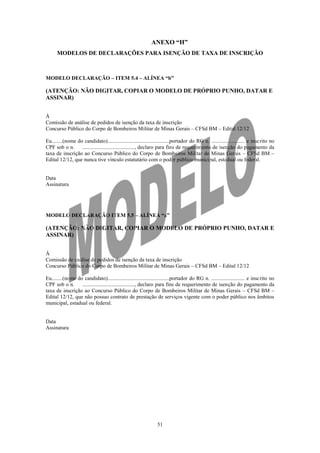 ANEXO “H”
      MODELOS DE DECLARAÇÕES PARA ISENÇÃO DE TAXA DE INSCRIÇÃO



MODELO DECLARAÇÃO – ITEM 5.4 – ALÍNEA “b”

(ATENÇÃO: NÃO DIGITAR, COPIAR O MODELO DE PRÓPRIO PUNHO, DATAR E
ASSINAR)


À
Comissão de análise de pedidos de isenção da taxa de inscrição
Concurso Público do Corpo de Bombeiros Militar de Minas Gerais – CFSd BM – Edital 12/12

Eu........(nome do candidato)..............................................portador do RG n. ......................... e insc rito no
CPF sob o n.      ......................................., declaro para fins de requerimento de isenção do pagamento da
taxa de inscrição ao Concurso Público do Corpo de Bombeiros Militar de Minas Gerais – CFSd BM –
Edital 12/12, que nunca tive vínculo estatutário com o poder público municipal, estadual ou federal.


Data
Assinatura




MODELO DECLARAÇÃO ITEM 5.5 – ALÍNEA “a”

(ATENÇÃO: NÃO DIGITAR, COPIAR O MODELO DE PRÓPRIO PUNHO, DATAR E
ASSINAR)


À
Comissão de análise de pedidos de isenção da taxa de inscrição
Concurso Público do Corpo de Bombeiros Militar de Minas Gerais – CFSd BM – Edital 12/12

Eu........(nome do candidato)..............................................portador do RG n. ......................... e insc rito no
CPF sob o n.      ......................................., declaro para fins de requerimento de isenção do pagamento da
taxa de inscrição ao Concurso Público do Corpo de Bombeiros Militar de Minas Gerais – CFSd BM –
Edital 12/12, que não possuo contrato de prestação de serviços vigente com o poder público nos âmbitos
municipal, estadual ou federal.


Data
Assinatura




                                                                51
 