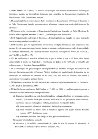 4.23 O CBMMG e a FUMARC eximem-se de quaisquer atos ou fatos decorrentes de informações
incorretas, inexatas ou incompletas fornecidas pelo candidato no Requerimento Eletrônico de
Inscrição e na Ficha Eletrônica de Isenção.
4.24 A declaração falsa ou inexata dos dados constantes no Requerimento Eletrônico de Inscrição e
na Ficha Eletrônica de Isenção, que comprometa a lisura do certame, acarretará o indeferimento da
inscrição.
4.25 Somente serão considerados o Requerimento Eletrônico de Inscrição e a Ficha Eletrônica de
Isenção adotados pelo CBMMG e FUMARC, conforme previstos neste edital.
4.26 O Requerimento Eletrônico de Inscrição, a Ficha Eletrônica de Isenção e o valor pago pela
inscrição são pessoais e intransferíveis.
4.27 O candidato que, por alguma razão, necessitar de condição diferenciada para a realização das
provas, deverá apresentar requerimento, datado e assinado, mediante comprovação da necessidade
da condição diferenciada, até 5 (cinco) dias úteis da data de realização das provas, na FUMARC,
das 9 às 12h ou das 13 às 17h.
4.27.1 O atendimento à condição diferenciada a que se refere o item 4.27 deste edital ficará
condicionado à análise da legalidade e viabilidade do pedido pela FUMARC e somente terá
validade para a 1ª fase deste Concurso Público.
4.28 A constatação, em qualquer época, de irregularidade ou fraude na inscrição, nas condições de
ingresso, bem como em todo o Concurso Público, implicará no indeferimento da inscrição ou na
eliminação do candidato no concurso ou no curso, caso este tenha se iniciado, bem como a
demissão da Corporação a qualquer época.
4.29 Não haverá restituição do valor da inscrição, exceto nas hipóteses previstas na Lei Estadual n.
13.801, de 26 de dezembro de 2000.
4.30 Nas hipóteses previstas na Lei Estadual n. 13.801, de 2000, o candidato poderá requerer a
devolução do valor da inscrição da seguinte forma:
     a) Preencher formulário que será disponibilizado no endereço eletrônico www.fumarc.com.br,
         em até 5 (cinco) dias úteis após a data de publicação do ato que ensejar o cancelamento,
         suspensão ou a não realização do certame, informando os seguintes dados:
         a1) nome completo, número da identidade e da inscrição no concurso;
         a2) nome e número do banco, nome e número da agência com dígito, número da conta
             corrente e CPF do titular da conta;
         a3) número de telefones, com código de área, para eventual contato.
     b) imprimir o formulário e assiná-lo;
     c) apresentar o formulário, acompanhado de cópia de seu documento de identidade, à
       FUMARC, na forma e no prazo previsto no item 4.30.1.
                                                   7
 