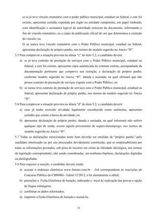 a) se já teve vínculo estatutário com o poder público municipal, estadual ou federal, e este foi
     extinto, apresentar certidão expedida por órgão ou entidade competente, em papel timbrado,
     com identificação e assinatura legível da autoridade emissora do documento, informando o
     fim do vínculo estatutário, ou a cópia da publicação oficial do ato que determinou a extinção
     do vínculo; ou
     b) se nunca teve vínculo estatutário com o Poder Público municipal, estadual ou federal,
     apresentar declaração de próprio punho, nos termos do modelo sugerido no Anexo “H”.
5.5 Para comprovar a situação prevista na alínea “c” do item 5.2, o candidato deverá:
   a) se já teve contrato de prestação de serviços com o Poder Público municipal, estadual ou
       federal, e este foi extinto, apresentar cópia autenticada do contrato extinto, acompanhado da
       documentação pertinente que comprove sua extinção, e declaração de próprio punho,
       conforme modelo sugerido no Anexo “H”, datada e assinada, na qual afirmará que não
       possui contrato de prestação de serviços vigente com o Poder Público; ou
   b) se nunca teve contrato de prestação de serviços com o Poder Público municipal, estadual ou
       federal, apresentar declaração de próprio punho, nos termos do modelo sugerido no Anexo
       “H”.
5.6 Para comprovar a situação prevista na alínea “d” do item 5.2, o candidato deverá:
   a) caso já tenha exercido atividade legalmente reconhecida como autônoma, apresentar
       certidão que conste a baixa da atividade; ou
   b) apresentar declaração de próprio punho, datada e assinada, na qual informará não auferir
       qualquer tipo de renda, exceto aquela proveniente de seguro-desemprego, nos termos do
       modelo sugerido no Anexo “H”.
5.7 Todas as declarações mencionadas neste item deverão ser emitidas de “próprio punho” pelo
candidato interessado ou por seu procurador devidamente constituído, que se responsabilizará por
todas as informações prestadas, sob pena de incorrer em crime de falsidade ideológica, nos termos
da legislação correspondente, não sendo consideradas, em nenhuma hipótese, declarações digitadas
ou datilografadas.
5.8 Para requerer a isenção, o candidato deverá, ainda:
   a) acessar o endereço eletrônico www.fumarc.com.br – link correspondente às inscrições do
       Concurso Público do CBMMG - Edital 12/2012, e ler atentamente o edital;
   b) preencher a Ficha Eletrônica de Isenção, indicando o local de realização das provas e opção
       de língua estrangeira;
   c) confirmar os dados informados;
   d) imprimir a Ficha Eletrônica de Isenção e assiná-la;


                                                 10
 