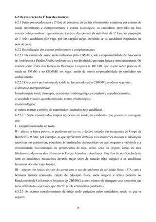 6.2 Da realização da 2a fase do concurso:
6.2.1 Serão convocados para a 2ª fase do concurso, de caráter eliminatório, composta por exames de
saúde preliminares e complementares e exame psicológico, os candidatos aprovados na fase
anterior, observando-se rigorosamente a ordem decrescente da nota final da 1ª Fase, na proporção
de 3 (três) candidatos por vaga, por sexo/região/cargo, incluindo-se os candidatos empatados na
nota de corte.
6.2.2 Da realização dos exames preliminares e complementares:
6.2.2.1 Os exames de saúde serão realizados pelo CBMMG, sob a responsabilidade da Assessoria
de Assistência a Saúde (AAS), conforme ato a ser divulgado, em etapa única e simultaneamente. Os
exames serão feitos nos termos da Resolução Conjunta n. 4073/10, que dispõe sobre perícias de
saúde na PMMG e no CBMMG em vigor, sendo de inteira responsabilidade do candidato seu
conhecimento.
6.2.2.2 Os exames preliminares de saúde serão custeados pelo CBMMG, sendo os seguintes:
a) clínico e antropométrico;
b) audiometria tonal, otoscopia, exame otorrinolaringológico completo e impedanciometria;
c) acuidade visual e, quando indicado, exame oftalmológico;
d) odontológico;
e) outros exames a critério do examinador (custeados pelo candidato).
6.2.2.2.1 Serão considerados inaptos no exame de saúde, os candidatos que possuírem tatuagens,
que:
I – estejam localizadas no rosto;
II – afetem a honra pessoal, o pundonor militar ou o decoro exigido aos integrantes do Corpo de
Bombeiros Militar, por exemplo, as que apresentem símbolos e/ou inscrições alusivos a: ideologias
terroristas ou extremistas, contrárias às instituições democráticas ou que preguem a violência e a
criminalidade; discriminação ou preconceitos de raça, credo, sexo ou origem; ideias ou atos
libidinosos; ideias ou atos ofensivos às Forças Armadas e Auxiliares. Para fins de verificação deste
item os candidatos masculinos deverão trajar short de natação (tipo sungão) e as candidatas
femininas deverão trajar biquíni;
III – estejam em locais visíveis do corpo com o uso de uniforme de atividade física - 5ºA, sem a
bermuda térmica (camiseta, calção de educação física, meia soquete e tênis) previsto no
Regulamento de Uniformes e Insígnias do CBMMG, com o número de tatuagens cuja somatória das
áreas delimitadas seja maior que 20 cm² (vinte centímetros quadrados).
6.3.2.3 Os exames complementares de saúde serão custeados pelos candidatos, sendo os que se
seguem:


                                                 18
 