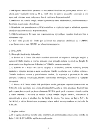 1.3 O ingresso do candidato aprovado e convocado será realizado na graduação de soldado de 2ª
classe, com vencimento inicial de R$ 2.152,06 (dois mil cento e cinquenta e dois reais e seis
centavos), valor este sendo o vigente na data de publicação do presente edital.
1.4 O soldado de 2ª classe fará jus, durante o período de curso, à remuneração, assistência médico-
hospitalar, psicológica e odontológica.
1.5 Concluído com aproveitamento o CFSd e satisfeitas as exigências legais, o soldado de segunda-
classe será declarado soldado de primeira-classe.
1.6 Não haverá reserva de vagas para os portadores de necessidades especiais, tendo em vista a
natureza do cargo.
1.7 Este edital poderá ser obtido por download nos endereços eletrônicos da FUMARC
www.fumarc.com.br e do CBMMG www.bombeiros.mg.gov.br.


2 DO CARGO.
2.1 Descrição Sumária das Atribuições.
2.1.1 Soldado de 2ª Classe BM: exerce atividade estudantil, em regime de dedicação integral, e
demais atividades internas e externas atreladas à sua formação, durante o período de duração do
curso, conforme o Regulamento de Ensino do CBMMG e outras normas afins.
2.1.2 Soldado de 1ª Classe BM: Realiza resgates e salvamentos; combate incêndios; previne
acidentes e sinistros; prepara-se para ocorrências. Atende ocorrências com produtos perigosos.
Trabalha conforme normas e procedimentos técnicos, de segurança e preservação do meio
ambiente. Estabelece comunicação, triando e transmitindo informações, transmitindo e recebendo
mensagens.
2.1.3 Soldado de 1ª Classe Músico BM: participa de ensaios, gravações e apresentações musicais no
CBMMG, como executante e/ou solista, profere palestras, aulas e outras atividades desenvolvidas
pela corporação com participação de músicos do QPE BM, participa de programas culturais, sociais
e outros inerentes à atividade de músico. Exerce também funções diversas, relacionadas à
administração e apoio à atividade fim da Banda de Música. Nos termos da Lei n. 5.301, de
16/10/1969, o militar do quadro de praças especialistas poderá ser empenhado na atividade-fim do
CBMMG.


2.2 Regime Jurídico.
2.2.1 O regime jurídico de trabalho será o estatutário, em conformidade com as normas contidas na
Lei n. 5.301, de 16/10/1969 e legislação complementar.




                                                    2
 
