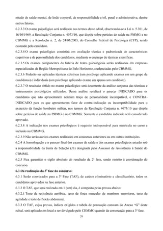 estado de saúde mental, de lesão corporal, de responsabilidade civil, penal e administrativa, dentre
outros fatores.
6.2.3.3 O exame psicológico será realizado nos termos deste edital, observando-se a Lei n. 5.301, de
16/10/1969, a Resolução Conjunta n. 4073/10, que dispõe sobre perícias de saúde na PMMG e no
CBMMG e a Resolução n. 2, de 24/03/2003, do Conselho Federal de Psicologia (CFP), sendo
custeado pelo candidato.
6.2.3.4 O exame psicológico consistirá em avaliação técnica e padronizada de características
cognitivas e de personalidade dos candidatos, mediante o emprego de técnicas científicas.
6.2.3.5 Os exames componentes da bateria de testes psicológicos serão realizados em empresas
especializadas da Região Metropolitana de Belo Horizonte, credenciadas pelo CBMMG.
6.2.3.6 Poderão ser aplicadas técnicas coletivas (um psicólogo aplicando exames em um grupo de
candidatos) e individuais (um psicólogo aplicando exame em apenas um candidato).
6.2.3.7 O resultado obtido no exame psicológico será decorrente da análise conjunta das técnicas e
instrumentos psicológicos utilizados. Dessa análise resultará o parecer INDICADO para os
candidatos que não apresentarem nenhum traço de personalidade incompatível, e CONTRA-
INDICADO para os que apresentarem fator de contra-indicação ou incompatibilidade para o
exercício da função bombeiro militar, nos termos da Resolução Conjunta n. 4073/10 que dispõe
sobre perícias de saúde na PMMG e no CBMMG. Somente o candidato indicado será considerado
aprovado.
6.2.3.8 A indicação nos exames psicológicos é requisito indispensável para matrícula no curso e
inclusão no CBMMG.
6.2.3.9 Não serão aceitos exames realizados em concursos anteriores ou em outras instituições.
6.2.4 A homologação e o parecer final dos exames de saúde e dos exames psicológicos estarão sob
a responsabilidade da Junta de Seleção (JS) designada pelo Assessor de Assistência à Saúde do
CBMMG.
6.2.5 Fica garantido o sigilo absoluto do resultado da 2ª fase, sendo restrito à coordenação do
concurso.
6.3 Da realização da 3a fase do concurso:
6.3.1 Serão convocados para a 3ª Fase (TAF), de caráter eliminatório e classificatório, todos os
candidatos aprovados na fase anterior.
6.3.2 O TAF, que será realizado em 1 (um) dia, é composto pelas provas abaixo:
6.3.2.1 Teste de resistência aeróbica, teste de força muscular de membros superiores, teste de
agilidade e teste de flexão abdominal.
6.3.3 O TAF, cujas provas, índices exigidos e tabela de pontuação constam do Anexo “G” deste
edital, será aplicado em local a ser divulgado pelo CBMMG quando da convocação para a 3ª fase.
                                                 20
 