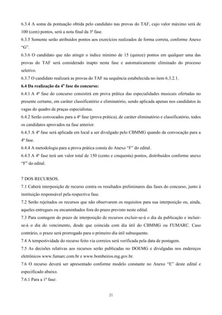 6.3.4 A soma da pontuação obtida pelo candidato nas provas do TAF, cujo valor máximo será de
100 (cem) pontos, será a nota final da 3ª fase.
6.3.5 Somente serão atribuídos pontos aos exercícios realizados de forma correta, conforme Anexo
“G”.
6.3.6 O candidato que não atingir o índice mínimo de 15 (quinze) pontos em qualquer uma das
provas do TAF será considerado inapto nesta fase e automaticamente eliminado do processo
seletivo.
6.3.7 O candidato realizará as provas do TAF na sequência estabelecida no item 6.3.2.1.
6.4 Da realização da 4a fase do concurso:
6.4.1 A 4ª fase do concurso consistirá em prova prática das especialidades musicais ofertadas no
presente certame, em caráter classificatório e eliminatório, sendo aplicada apenas nos candidatos às
vagas do quadro de praças especialistas.
6.4.2 Serão convocados para a 4ª fase (prova prática), de caráter eliminatório e classificatório, todos
os candidatos aprovados na fase anterior.
6.4.3 A 4ª fase será aplicada em local a ser divulgado pelo CBMMG quando da convocação para a
4ª fase.
6.4.4 A metodologia para a prova prática consta do Anexo “F” do edital.
6.4.5 A 4ª fase terá um valor total de 150 (cento e cinquenta) pontos, distribuídos conforme anexo
“F” do edital.


7 DOS RECURSOS.
7.1 Caberá interposição de recurso contra os resultados preliminares das fases do concurso, junto à
instituição responsável pela respectiva fase.
7.2 Serão rejeitados os recursos que não observarem os requisitos para sua interposição ou, ainda,
aqueles entregues ou encaminhados fora do prazo previsto neste edital.
7.3 Para contagem do prazo de interposição de recursos excluir-se-á o dia da publicação e incluir-
se-á o dia do vencimento, desde que coincida com dia útil do CBMMG ou FUMARC. Caso
contrário, o prazo será prorrogado para o primeiro dia útil subsequente.
7.4 A tempestividade do recurso feito via correios será verificada pela data de postagem.
7.5 As decisões relativas aos recursos serão publicadas no DOEMG e divulgadas nos endereços
eletrônicos www.fumarc.com.br e www.bombeiros.mg.gov.br.
7.6 O recurso deverá ser apresentado conforme modelo constante no Anexo “E” deste edital e
especificado abaixo.
7.6.1 Para a 1ª fase:


                                                  21
 
