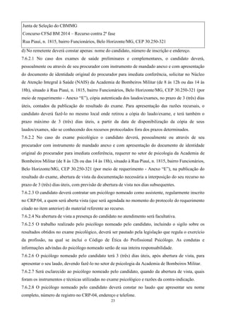 Junta de Seleção do CBMMG
Concurso CFSd BM 2014 – Recurso contra 2ª fase
Rua Piauí, n. 1815, bairro Funcionários, Belo Horizonte/MG, CEP 30.250-321
d) No remetente deverá constar apenas: nome do candidato, número de inscrição e endereço.
7.6.2.1 No caso dos exames de saúde preliminares e complementares, o candidato deverá,
pessoalmente ou através de seu procurador com instrumento de mandado anexo e com apresentação
do documento de identidade original do procurador para imediata conferência, solicitar no Núcleo
de Atenção Integral à Saúde (NAIS) da Academia de Bombeiros Militar (de 8 às 12h ou das 14 às
18h), situado à Rua Piauí, n. 1815, bairro Funcionários, Belo Horizonte/MG, CEP 30.250-321 (por
meio de requerimento - Anexo “E”), cópia autenticada dos laudos/exames, no prazo de 3 (três) dias
úteis, contados da publicação do resultado do exame. Para apresentação das razões recursais, o
candidato deverá fazê-lo no mesmo local onde retirou a cópia do laudo/exame, e terá também o
prazo máximo de 3 (três) dias úteis, a partir da data de disponibilização da cópia de seus
laudos/exames, não se conhecendo dos recursos protocolados fora dos prazos determinados.
7.6.2.2 No caso do exame psicológico o candidato deverá, pessoalmente ou através de seu
procurador com instrumento de mandado anexo e com apresentação do documento de identidade
original do procurador para imediata conferência, requerer no setor de psicologia da Academia de
Bombeiros Militar (de 8 às 12h ou das 14 às 18h), situado à Rua Piauí, n. 1815, bairro Funcionários,
Belo Horizonte/MG, CEP 30.250-321 (por meio de requerimento - Anexo “E”), na publicação do
resultado do exame, abertura de vista da documentação necessária a interposição do seu recurso no
prazo de 3 (três) dias úteis, com previsão de abertura de vista nos dias subsequentes.
7.6.2.3 O candidato deverá contratar um psicólogo nomeado como assistente, regularmente inscrito
no CRP/04, a quem será aberta vista (que será agendada no momento do protocolo do requerimento
citado no item anterior) do material referente ao recurso.
7.6.2.4 Na abertura de vista a presença do candidato no atendimento será facultativa.
7.6.2.5 O trabalho realizado pelo psicólogo nomeado pelo candidato, incluindo o sigilo sobre os
resultados obtidos no exame psicológico, deverá ser pautado pela legislação que regula o exercício
da profissão, na qual se inclui o Código de Ética do Profissional Psicólogo. As condutas e
informações advindas do psicólogo nomeado serão de sua inteira responsabilidade.
7.6.2.6 O psicólogo nomeado pelo candidato terá 3 (três) dias úteis, após abertura de vista, para
apresentar o seu laudo, devendo fazê-lo no setor de psicologia da Academia de Bombeiros Militar.
7.6.2.7 Será esclarecido ao psicólogo nomeado pelo candidato, quando da abertura de vista, quais
foram os instrumentos e técnicas utilizadas no exame psicológico e razões da contra-indicação.
7.6.2.8 O psicólogo nomeado pelo candidato deverá constar no laudo que apresentar seu nome
completo, número de registro no CRP-04, endereço e telefone.
                                                  23
 