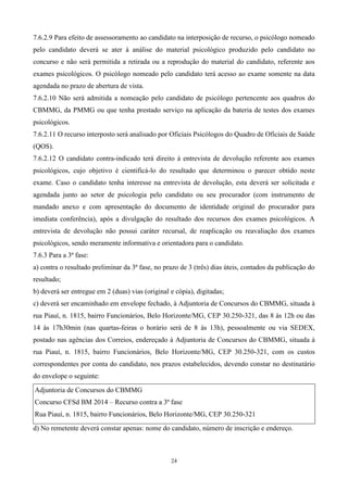 7.6.2.9 Para efeito de assessoramento ao candidato na interposição de recurso, o psicólogo nomeado
pelo candidato deverá se ater à análise do material psicológico produzido pelo candidato no
concurso e não será permitida a retirada ou a reprodução do material do candidato, referente aos
exames psicológicos. O psicólogo nomeado pelo candidato terá acesso ao exame somente na data
agendada no prazo de abertura de vista.
7.6.2.10 Não será admitida a nomeação pelo candidato de psicólogo pertencente aos quadros do
CBMMG, da PMMG ou que tenha prestado serviço na aplicação da bateria de testes dos exames
psicológicos.
7.6.2.11 O recurso interposto será analisado por Oficiais Psicólogos do Quadro de Oficiais de Saúde
(QOS).
7.6.2.12 O candidato contra-indicado terá direito à entrevista de devolução referente aos exames
psicológicos, cujo objetivo é cientificá-lo do resultado que determinou o parecer obtido neste
exame. Caso o candidato tenha interesse na entrevista de devolução, esta deverá ser solicitada e
agendada junto ao setor de psicologia pelo candidato ou seu procurador (com instrumento de
mandado anexo e com apresentação do documento de identidade original do procurador para
imediata conferência), após a divulgação do resultado dos recursos dos exames psicológicos. A
entrevista de devolução não possui caráter recursal, de reaplicação ou reavaliação dos exames
psicológicos, sendo meramente informativa e orientadora para o candidato.
7.6.3 Para a 3ª fase:
a) contra o resultado preliminar da 3ª fase, no prazo de 3 (três) dias úteis, contados da publicação do
resultado;
b) deverá ser entregue em 2 (duas) vias (original e cópia), digitadas;
c) deverá ser encaminhado em envelope fechado, à Adjuntoria de Concursos do CBMMG, situada à
rua Piauí, n. 1815, bairro Funcionários, Belo Horizonte/MG, CEP 30.250-321, das 8 às 12h ou das
14 às 17h30min (nas quartas-feiras o horário será de 8 às 13h), pessoalmente ou via SEDEX,
postado nas agências dos Correios, endereçado à Adjuntoria de Concursos do CBMMG, situada à
rua Piauí, n. 1815, bairro Funcionários, Belo Horizonte/MG, CEP 30.250-321, com os custos
correspondentes por conta do candidato, nos prazos estabelecidos, devendo constar no destinatário
do envelope o seguinte:

Adjuntoria de Concursos do CBMMG
Concurso CFSd BM 2014 – Recurso contra a 3ª fase
Rua Piauí, n. 1815, bairro Funcionários, Belo Horizonte/MG, CEP 30.250-321
d) No remetente deverá constar apenas: nome do candidato, número de inscrição e endereço.



                                                  24
 